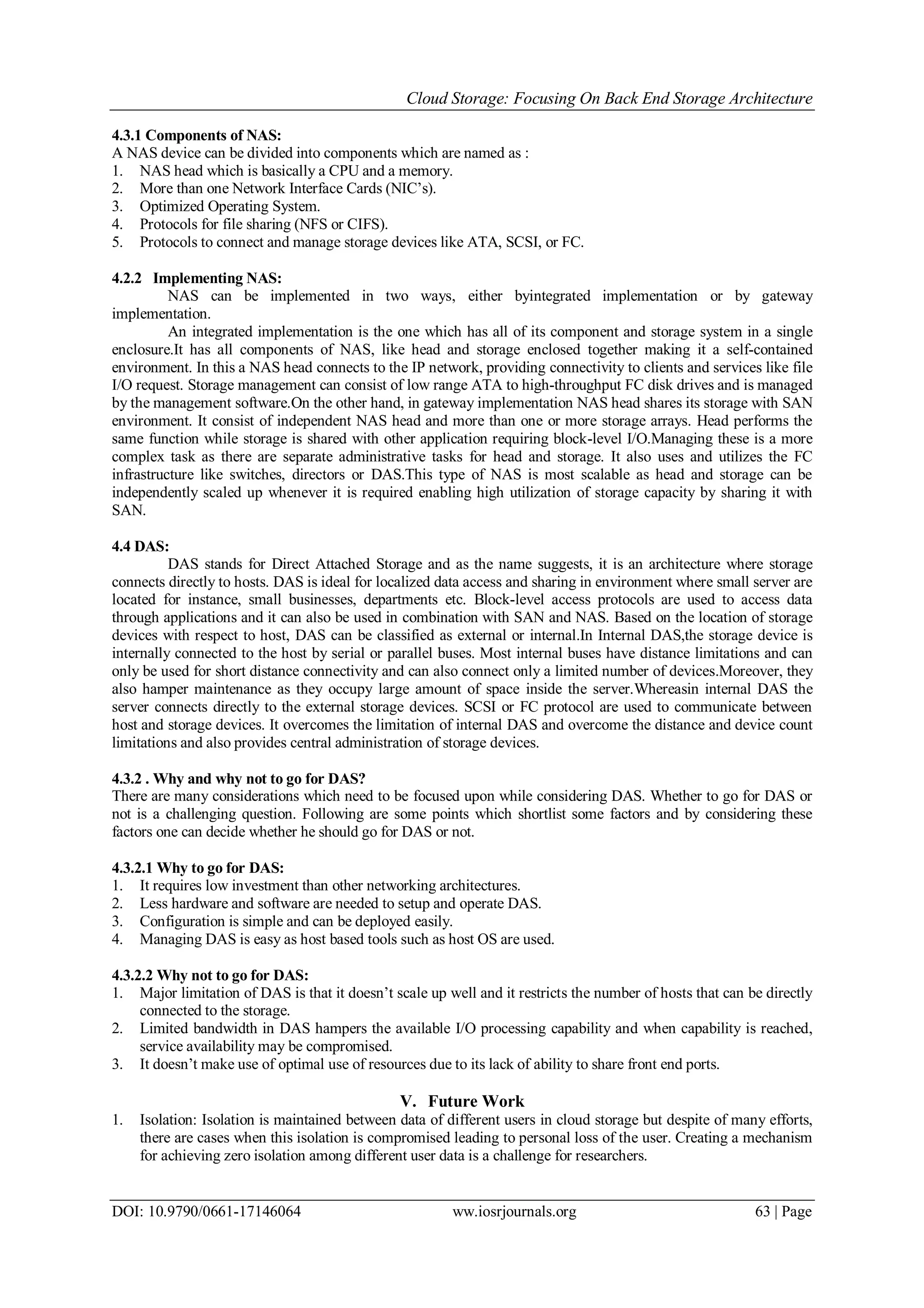 Cloud Storage: Focusing On Back End Storage Architecture
DOI: 10.9790/0661-17146064 ww.iosrjournals.org 63 | Page
4.3.1 Components of NAS:
A NAS device can be divided into components which are named as :
1. NAS head which is basically a CPU and a memory.
2. More than one Network Interface Cards (NIC’s).
3. Optimized Operating System.
4. Protocols for file sharing (NFS or CIFS).
5. Protocols to connect and manage storage devices like ATA, SCSI, or FC.
4.2.2 Implementing NAS:
NAS can be implemented in two ways, either byintegrated implementation or by gateway
implementation.
An integrated implementation is the one which has all of its component and storage system in a single
enclosure.It has all components of NAS, like head and storage enclosed together making it a self-contained
environment. In this a NAS head connects to the IP network, providing connectivity to clients and services like file
I/O request. Storage management can consist of low range ATA to high-throughput FC disk drives and is managed
by the management software.On the other hand, in gateway implementation NAS head shares its storage with SAN
environment. It consist of independent NAS head and more than one or more storage arrays. Head performs the
same function while storage is shared with other application requiring block-level I/O.Managing these is a more
complex task as there are separate administrative tasks for head and storage. It also uses and utilizes the FC
infrastructure like switches, directors or DAS.This type of NAS is most scalable as head and storage can be
independently scaled up whenever it is required enabling high utilization of storage capacity by sharing it with
SAN.
4.4 DAS:
DAS stands for Direct Attached Storage and as the name suggests, it is an architecture where storage
connects directly to hosts. DAS is ideal for localized data access and sharing in environment where small server are
located for instance, small businesses, departments etc. Block-level access protocols are used to access data
through applications and it can also be used in combination with SAN and NAS. Based on the location of storage
devices with respect to host, DAS can be classified as external or internal.In Internal DAS,the storage device is
internally connected to the host by serial or parallel buses. Most internal buses have distance limitations and can
only be used for short distance connectivity and can also connect only a limited number of devices.Moreover, they
also hamper maintenance as they occupy large amount of space inside the server.Whereasin internal DAS the
server connects directly to the external storage devices. SCSI or FC protocol are used to communicate between
host and storage devices. It overcomes the limitation of internal DAS and overcome the distance and device count
limitations and also provides central administration of storage devices.
4.3.2 . Why and why not to go for DAS?
There are many considerations which need to be focused upon while considering DAS. Whether to go for DAS or
not is a challenging question. Following are some points which shortlist some factors and by considering these
factors one can decide whether he should go for DAS or not.
4.3.2.1 Why to go for DAS:
1. It requires low investment than other networking architectures.
2. Less hardware and software are needed to setup and operate DAS.
3. Configuration is simple and can be deployed easily.
4. Managing DAS is easy as host based tools such as host OS are used.
4.3.2.2 Why not to go for DAS:
1. Major limitation of DAS is that it doesn’t scale up well and it restricts the number of hosts that can be directly
connected to the storage.
2. Limited bandwidth in DAS hampers the available I/O processing capability and when capability is reached,
service availability may be compromised.
3. It doesn’t make use of optimal use of resources due to its lack of ability to share front end ports.
V. Future Work
1. Isolation: Isolation is maintained between data of different users in cloud storage but despite of many efforts,
there are cases when this isolation is compromised leading to personal loss of the user. Creating a mechanism
for achieving zero isolation among different user data is a challenge for researchers.
 