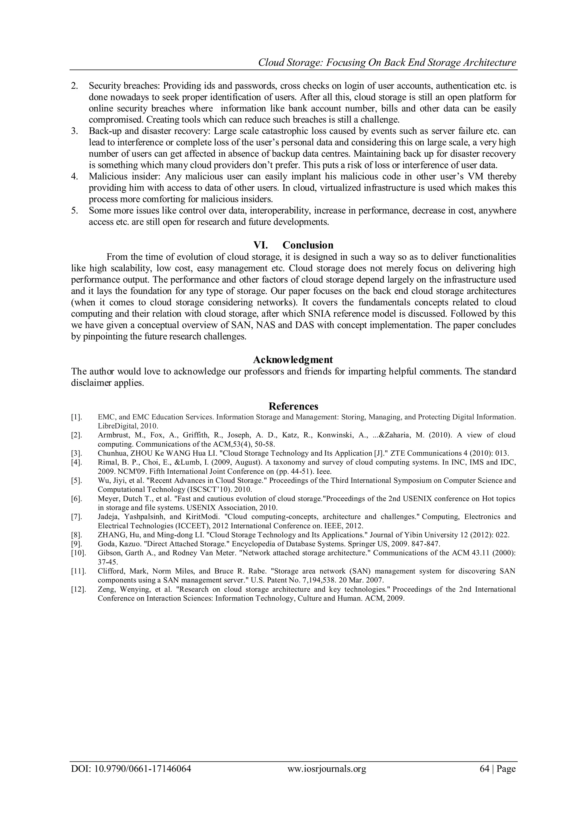 Cloud Storage: Focusing On Back End Storage Architecture
DOI: 10.9790/0661-17146064 ww.iosrjournals.org 64 | Page
2. Security breaches: Providing ids and passwords, cross checks on login of user accounts, authentication etc. is
done nowadays to seek proper identification of users. After all this, cloud storage is still an open platform for
online security breaches where information like bank account number, bills and other data can be easily
compromised. Creating tools which can reduce such breaches is still a challenge.
3. Back-up and disaster recovery: Large scale catastrophic loss caused by events such as server failure etc. can
lead to interference or complete loss of the user’s personal data and considering this on large scale, a very high
number of users can get affected in absence of backup data centres. Maintaining back up for disaster recovery
is something which many cloud providers don’t prefer. This puts a risk of loss or interference of user data.
4. Malicious insider: Any malicious user can easily implant his malicious code in other user’s VM thereby
providing him with access to data of other users. In cloud, virtualized infrastructure is used which makes this
process more comforting for malicious insiders.
5. Some more issues like control over data, interoperability, increase in performance, decrease in cost, anywhere
access etc. are still open for research and future developments.
VI. Conclusion
From the time of evolution of cloud storage, it is designed in such a way so as to deliver functionalities
like high scalability, low cost, easy management etc. Cloud storage does not merely focus on delivering high
performance output. The performance and other factors of cloud storage depend largely on the infrastructure used
and it lays the foundation for any type of storage. Our paper focuses on the back end cloud storage architectures
(when it comes to cloud storage considering networks). It covers the fundamentals concepts related to cloud
computing and their relation with cloud storage, after which SNIA reference model is discussed. Followed by this
we have given a conceptual overview of SAN, NAS and DAS with concept implementation. The paper concludes
by pinpointing the future research challenges.
Acknowledgment
The author would love to acknowledge our professors and friends for imparting helpful comments. The standard
disclaimer applies.
References
[1]. EMC, and EMC Education Services. Information Storage and Management: Storing, Managing, and Protecting Digital Information.
LibreDigital, 2010.
[2]. Armbrust, M., Fox, A., Griffith, R., Joseph, A. D., Katz, R., Konwinski, A., ...&Zaharia, M. (2010). A view of cloud
computing. Communications of the ACM,53(4), 50-58.
[3]. Chunhua, ZHOU Ke WANG Hua LI. "Cloud Storage Technology and Its Application [J]." ZTE Communications 4 (2010): 013.
[4]. Rimal, B. P., Choi, E., &Lumb, I. (2009, August). A taxonomy and survey of cloud computing systems. In INC, IMS and IDC,
2009. NCM'09. Fifth International Joint Conference on (pp. 44-51). Ieee.
[5]. Wu, Jiyi, et al. "Recent Advances in Cloud Storage." Proceedings of the Third International Symposium on Computer Science and
Computational Technology (ISCSCT’10). 2010.
[6]. Meyer, Dutch T., et al. "Fast and cautious evolution of cloud storage."Proceedings of the 2nd USENIX conference on Hot topics
in storage and file systems. USENIX Association, 2010.
[7]. Jadeja, Yashpalsinh, and KiritModi. "Cloud computing-concepts, architecture and challenges." Computing, Electronics and
Electrical Technologies (ICCEET), 2012 International Conference on. IEEE, 2012.
[8]. ZHANG, Hu, and Ming-dong LI. "Cloud Storage Technology and Its Applications." Journal of Yibin University 12 (2012): 022.
[9]. Goda, Kazuo. "Direct Attached Storage." Encyclopedia of Database Systems. Springer US, 2009. 847-847.
[10]. Gibson, Garth A., and Rodney Van Meter. "Network attached storage architecture." Communications of the ACM 43.11 (2000):
37-45.
[11]. Clifford, Mark, Norm Miles, and Bruce R. Rabe. "Storage area network (SAN) management system for discovering SAN
components using a SAN management server." U.S. Patent No. 7,194,538. 20 Mar. 2007.
[12]. Zeng, Wenying, et al. "Research on cloud storage architecture and key technologies." Proceedings of the 2nd International
Conference on Interaction Sciences: Information Technology, Culture and Human. ACM, 2009.
 