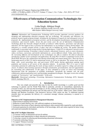 IOSR Journal of Computer Engineering (IOSR-JCE)
e-ISSN: 2278-0661,p-ISSN: 2278-8727, Volume 17, Issue 1, Ver. V (Jan – Feb. 2015), PP 75-82
www.iosrjournals.org
DOI: 10.9790/0661-17157582 www.iosrjournals.org 75 | Page
Effectiveness of Information Communication Technologies for
Education System
Lisha Singh, Abhijeet Singh
Ph. D Student, Mahatma Gandhi University, India
MBA Student, Sikkim Manipal University, India
Abstract: Information and Communication Technology (ICT) provides important overview guidance for
designing and implementing education programs that use technology. The principles and indicators are
primarily meant to guide program designs, including the development of requests for and subsequent review of
proposals, the implementation of program activities, and the development of performance management plans,
evaluations, and research studies. Across the past twenty years the use of Information Communication
Technology (ICT) has basically changed all forms of endeavor within business, governance and off-course
education. ICT has begun to have a presence but unfortunately we are lacking to achieve desired impact. The
education is a socially oriented activity. It plays vital role in building the society. The quality education
traditionally is associated with strong teachers having high degrees. Using ICTs in education it moved to more
student –centered learning. E-learning is shared scenario, educational resources, such as course documents,
videos, test-bases, courseware, and teacher information etc., across different schools. Today, more than ever,
the increasing diffusion and development of new technologies are able to reinforce the field of education
introducing a number of new techniques and applications. By using Web 2.0 which is augmented version of the
World Wide Web gives the collaboration and sharing of knowledge and content among users. There has been a
burgeoning interest in Web 2.0, both in mainstream society as well as in education. The various tools such as
blogs, wikis, social networking sites, and peer-to-peer (P2P) media sharing applications gaining much
popularity and traction in all sectors of the education industry. In particular, Web 2.0 is seen to hold
tremendous potential for addressing the needs of large numbers of students typical in college and university
classes. It enhances their learning experiences through customization, personalization, and rich opportunities
for networking and collaboration. In this paper, we have attempted to evolve an end-to end E-learning
infrastructure from the integration of available technologies, specifically the semantic web, the grid,
collaborative and personalization tools, and knowledge management techniques. The paper reviews the existing
examples of “best practice” and “good principles” in this area.
Keywords: Educational technology, E-Learning, Information Communication Technology (ICT), Semantic
Grid E- Learning, Web 2.0.
I. Introduction
One very simple and powerful idea may be that the world's knowledge is a public good and that
technology in general, and the World Wide Web in particular, provides an extraordinary opportunity for
everyone to share, use, and reuse that knowledge [1]. In fact, nothing can replace traditional classroom teaching,
but e-learning complements the process and can help reach out to the masses. Albert Lewis, Head, Products,
Strategy and Business Excellence, Tata Interactive Services (TIS), points out that ―A traditional learning
structure does not guarantee the delivery of a consistent message, whereas consistency is assured in e-
learning.[2].‖
Objectives of ICT Implementation in Management Education:
1. Improvement in learning achievement;
2. Reduction of adult illiteracy rate, with sufficient emphasis on female literacy;
3. Expansion of provisions of basic education and training in other essential skills required by youth and adults;
4. Increased acquisition by individuals and families of the knowledge, skills and values required for better living
and sound and sustainable development.
Role of ICT in Higher Education:
1. To increase variety of educational services & medium
2. To promote equal opportunities to obtain education & information.
3. To develop a system of collecting and disseminating educational information.
4. To promote technology literacy.
5. To support ―Distance Learning‖.
 