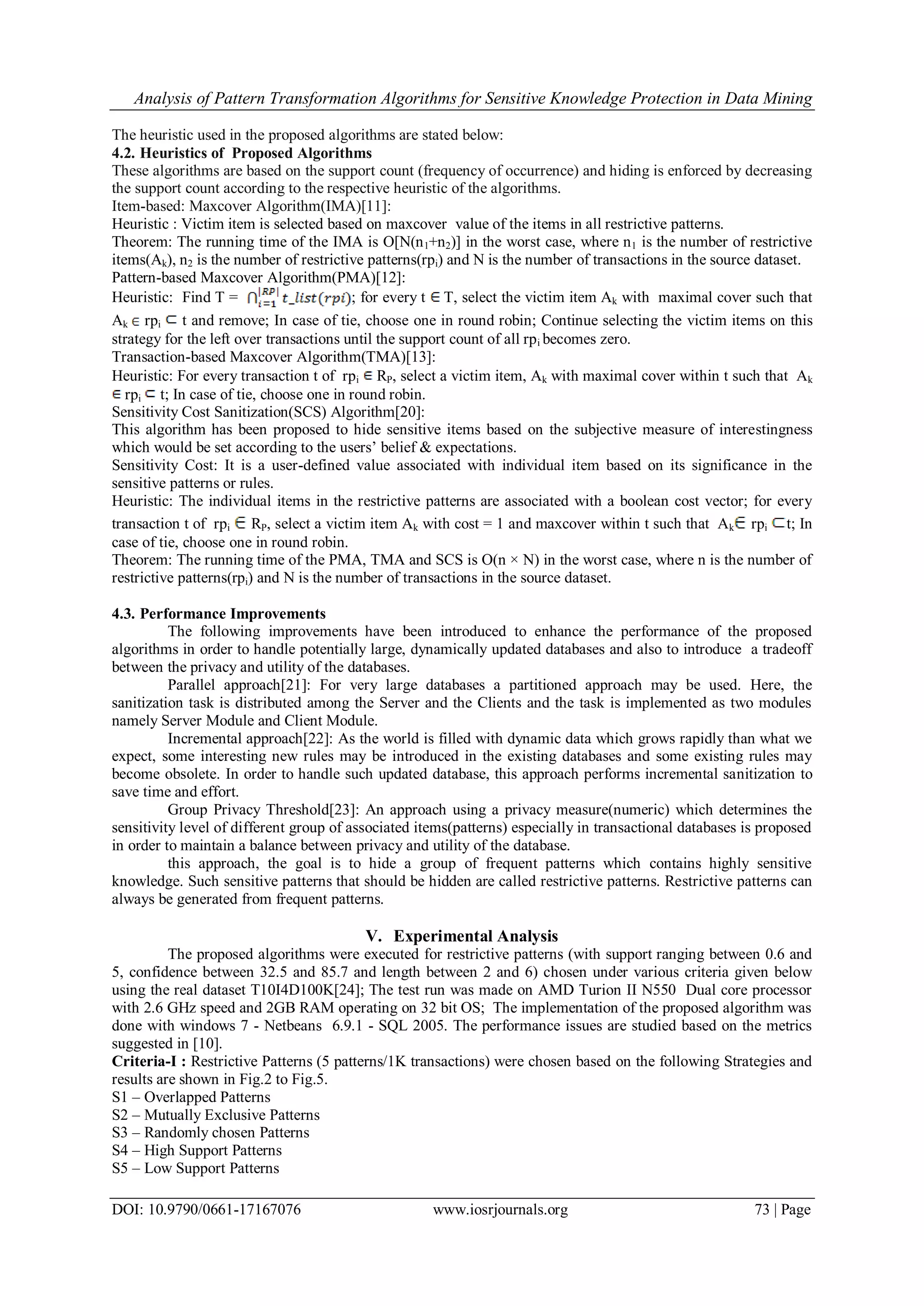 Analysis of Pattern Transformation Algorithms for Sensitive Knowledge Protection in Data Mining DOI: 10.9790/0661-17167076 www.iosrjournals.org 73 | Page The heuristic used in the proposed algorithms are stated below: 4.2. Heuristics of Proposed Algorithms These algorithms are based on the support count (frequency of occurrence) and hiding is enforced by decreasing the support count according to the respective heuristic of the algorithms. Item-based: Maxcover Algorithm(IMA)[11]: Heuristic : Victim item is selected based on maxcover value of the items in all restrictive patterns. Theorem: The running time of the IMA is O[N(n1+n2)] in the worst case, where n1 is the number of restrictive items(Ak), n2 is the number of restrictive patterns(rpi) and N is the number of transactions in the source dataset. Pattern-based Maxcover Algorithm(PMA)[12]: Heuristic: Find T = ; for every t T, select the victim item Ak with maximal cover such that Ak rpi t and remove; In case of tie, choose one in round robin; Continue selecting the victim items on this strategy for the left over transactions until the support count of all rpi becomes zero. Transaction-based Maxcover Algorithm(TMA)[13]: Heuristic: For every transaction t of rpi RP, select a victim item, Ak with maximal cover within t such that Ak rpi t; In case of tie, choose one in round robin. Sensitivity Cost Sanitization(SCS) Algorithm[20]: This algorithm has been proposed to hide sensitive items based on the subjective measure of interestingness which would be set according to the users‟ belief & expectations. Sensitivity Cost: It is a user-defined value associated with individual item based on its significance in the sensitive patterns or rules. Heuristic: The individual items in the restrictive patterns are associated with a boolean cost vector; for every transaction t of rpi RP, select a victim item Ak with cost = 1 and maxcover within t such that Ak rpi t; In case of tie, choose one in round robin. Theorem: The running time of the PMA, TMA and SCS is O(n × N) in the worst case, where n is the number of restrictive patterns(rpi) and N is the number of transactions in the source dataset. 4.3. Performance Improvements The following improvements have been introduced to enhance the performance of the proposed algorithms in order to handle potentially large, dynamically updated databases and also to introduce a tradeoff between the privacy and utility of the databases. Parallel approach[21]: For very large databases a partitioned approach may be used. Here, the sanitization task is distributed among the Server and the Clients and the task is implemented as two modules namely Server Module and Client Module. Incremental approach[22]: As the world is filled with dynamic data which grows rapidly than what we expect, some interesting new rules may be introduced in the existing databases and some existing rules may become obsolete. In order to handle such updated database, this approach performs incremental sanitization to save time and effort. Group Privacy Threshold[23]: An approach using a privacy measure(numeric) which determines the sensitivity level of different group of associated items(patterns) especially in transactional databases is proposed in order to maintain a balance between privacy and utility of the database. this approach, the goal is to hide a group of frequent patterns which contains highly sensitive knowledge. Such sensitive patterns that should be hidden are called restrictive patterns. Restrictive patterns can always be generated from frequent patterns. V. Experimental Analysis The proposed algorithms were executed for restrictive patterns (with support ranging between 0.6 and 5, confidence between 32.5 and 85.7 and length between 2 and 6) chosen under various criteria given below using the real dataset T10I4D100K[24]; The test run was made on AMD Turion II N550 Dual core processor with 2.6 GHz speed and 2GB RAM operating on 32 bit OS; The implementation of the proposed algorithm was done with windows 7 - Netbeans 6.9.1 - SQL 2005. The performance issues are studied based on the metrics suggested in [10]. Criteria-I : Restrictive Patterns (5 patterns/1K transactions) were chosen based on the following Strategies and results are shown in Fig.2 to Fig.5. S1 – Overlapped Patterns S2 – Mutually Exclusive Patterns S3 – Randomly chosen Patterns S4 – High Support Patterns S5 – Low Support Patterns 
