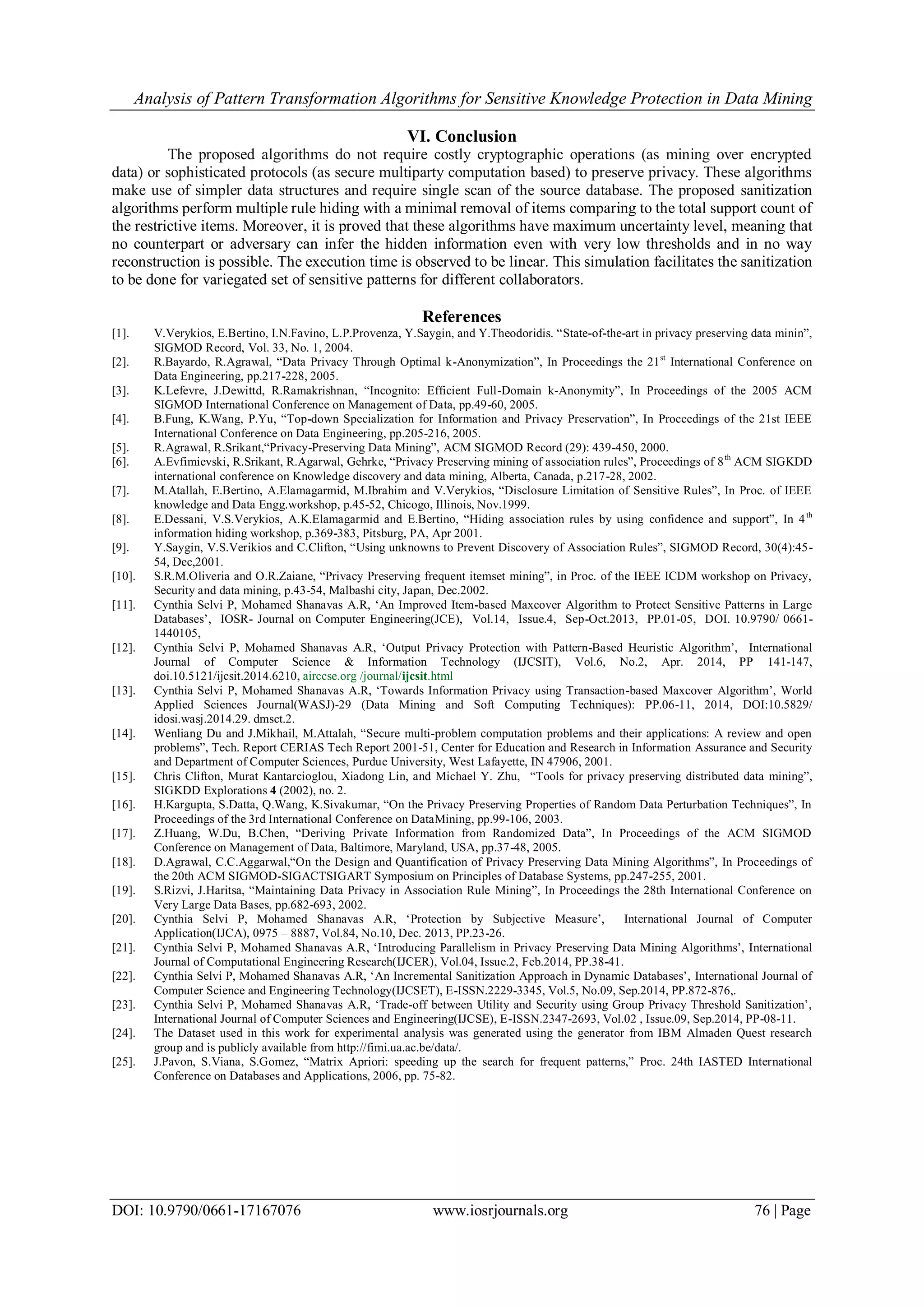 Analysis of Pattern Transformation Algorithms for Sensitive Knowledge Protection in Data Mining DOI: 10.9790/0661-17167076 www.iosrjournals.org 76 | Page VI. Conclusion The proposed algorithms do not require costly cryptographic operations (as mining over encrypted data) or sophisticated protocols (as secure multiparty computation based) to preserve privacy. These algorithms make use of simpler data structures and require single scan of the source database. The proposed sanitization algorithms perform multiple rule hiding with a minimal removal of items comparing to the total support count of the restrictive items. Moreover, it is proved that these algorithms have maximum uncertainty level, meaning that no counterpart or adversary can infer the hidden information even with very low thresholds and in no way reconstruction is possible. The execution time is observed to be linear. This simulation facilitates the sanitization to be done for variegated set of sensitive patterns for different collaborators. References [1]. V.Verykios, E.Bertino, I.N.Favino, L.P.Provenza, Y.Saygin, and Y.Theodoridis. “State-of-the-art in privacy preserving data minin”, SIGMOD Record, Vol. 33, No. 1, 2004. [2]. R.Bayardo, R.Agrawal, “Data Privacy Through Optimal k-Anonymization”, In Proceedings the 21st International Conference on Data Engineering, pp.217-228, 2005. [3]. K.Lefevre, J.Dewittd, R.Ramakrishnan, “Incognito: Efficient Full-Domain k-Anonymity”, In Proceedings of the 2005 ACM SIGMOD International Conference on Management of Data, pp.49-60, 2005. [4]. B.Fung, K.Wang, P.Yu, “Top-down Specialization for Information and Privacy Preservation”, In Proceedings of the 21st IEEE International Conference on Data Engineering, pp.205-216, 2005. [5]. R.Agrawal, R.Srikant,“Privacy-Preserving Data Mining”, ACM SIGMOD Record (29): 439-450, 2000. [6]. A.Evfimievski, R.Srikant, R.Agarwal, Gehrke, “Privacy Preserving mining of association rules”, Proceedings of 8th ACM SIGKDD international conference on Knowledge discovery and data mining, Alberta, Canada, p.217-28, 2002. [7]. M.Atallah, E.Bertino, A.Elamagarmid, M.Ibrahim and V.Verykios, “Disclosure Limitation of Sensitive Rules”, In Proc. of IEEE knowledge and Data Engg.workshop, p.45-52, Chicogo, Illinois, Nov.1999. [8]. E.Dessani, V.S.Verykios, A.K.Elamagarmid and E.Bertino, “Hiding association rules by using confidence and support”, In 4th information hiding workshop, p.369-383, Pitsburg, PA, Apr 2001. [9]. Y.Saygin, V.S.Verikios and C.Clifton, “Using unknowns to Prevent Discovery of Association Rules”, SIGMOD Record, 30(4):45- 54, Dec,2001. [10]. S.R.M.Oliveria and O.R.Zaiane, “Privacy Preserving frequent itemset mining”, in Proc. of the IEEE ICDM workshop on Privacy, Security and data mining, p.43-54, Malbashi city, Japan, Dec.2002. [11]. Cynthia Selvi P, Mohamed Shanavas A.R, „An Improved Item-based Maxcover Algorithm to Protect Sensitive Patterns in Large Databases‟, IOSR- Journal on Computer Engineering(JCE), Vol.14, Issue.4, Sep-Oct.2013, PP.01-05, DOI. 10.9790/ 0661- 1440105, [12]. Cynthia Selvi P, Mohamed Shanavas A.R, „Output Privacy Protection with Pattern-Based Heuristic Algorithm‟, International Journal of Computer Science & Information Technology (IJCSIT), Vol.6, No.2, Apr. 2014, PP 141-147, doi.10.5121/ijcsit.2014.6210, airccse.org /journal/ijcsit.html [13]. Cynthia Selvi P, Mohamed Shanavas A.R, „Towards Information Privacy using Transaction-based Maxcover Algorithm‟, World Applied Sciences Journal(WASJ)-29 (Data Mining and Soft Computing Techniques): PP.06-11, 2014, DOI:10.5829/ idosi.wasj.2014.29. dmsct.2. [14]. Wenliang Du and J.Mikhail, M.Attalah, “Secure multi-problem computation problems and their applications: A review and open problems”, Tech. Report CERIAS Tech Report 2001-51, Center for Education and Research in Information Assurance and Security and Department of Computer Sciences, Purdue University, West Lafayette, IN 47906, 2001. [15]. Chris Clifton, Murat Kantarcioglou, Xiadong Lin, and Michael Y. Zhu, “Tools for privacy preserving distributed data mining”, SIGKDD Explorations 4 (2002), no. 2. [16]. H.Kargupta, S.Datta, Q.Wang, K.Sivakumar, “On the Privacy Preserving Properties of Random Data Perturbation Techniques”, In Proceedings of the 3rd International Conference on DataMining, pp.99-106, 2003. [17]. Z.Huang, W.Du, B.Chen, “Deriving Private Information from Randomized Data”, In Proceedings of the ACM SIGMOD Conference on Management of Data, Baltimore, Maryland, USA, pp.37-48, 2005. [18]. D.Agrawal, C.C.Aggarwal,“On the Design and Quantification of Privacy Preserving Data Mining Algorithms”, In Proceedings of the 20th ACM SIGMOD-SIGACTSIGART Symposium on Principles of Database Systems, pp.247-255, 2001. [19]. S.Rizvi, J.Haritsa, “Maintaining Data Privacy in Association Rule Mining”, In Proceedings the 28th International Conference on Very Large Data Bases, pp.682-693, 2002. [20]. Cynthia Selvi P, Mohamed Shanavas A.R, „Protection by Subjective Measure‟, International Journal of Computer Application(IJCA), 0975 – 8887, Vol.84, No.10, Dec. 2013, PP.23-26. [21]. Cynthia Selvi P, Mohamed Shanavas A.R, „Introducing Parallelism in Privacy Preserving Data Mining Algorithms‟, International Journal of Computational Engineering Research(IJCER), Vol.04, Issue.2, Feb.2014, PP.38-41. [22]. Cynthia Selvi P, Mohamed Shanavas A.R, „An Incremental Sanitization Approach in Dynamic Databases‟, International Journal of Computer Science and Engineering Technology(IJCSET), E-ISSN.2229-3345, Vol.5, No.09, Sep.2014, PP.872-876,. [23]. Cynthia Selvi P, Mohamed Shanavas A.R, „Trade-off between Utility and Security using Group Privacy Threshold Sanitization‟, International Journal of Computer Sciences and Engineering(IJCSE), E-ISSN.2347-2693, Vol.02 , Issue.09, Sep.2014, PP-08-11. [24]. The Dataset used in this work for experimental analysis was generated using the generator from IBM Almaden Quest research group and is publicly available from http://fimi.ua.ac.be/data/. [25]. J.Pavon, S.Viana, S.Gomez, “Matrix Apriori: speeding up the search for frequent patterns,” Proc. 24th IASTED International Conference on Databases and Applications, 2006, pp. 75-82. 