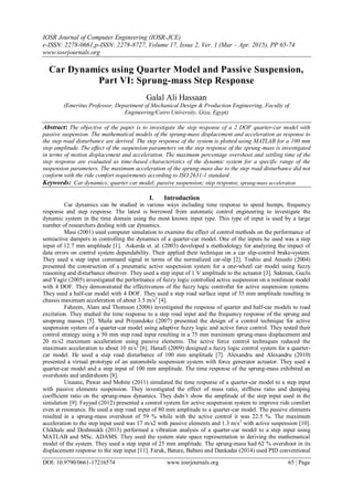 IOSR Journal of Computer Engineering (IOSR-JCE)
e-ISSN: 2278-0661,p-ISSN: 2278-8727, Volume 17, Issue 2, Ver. 1 (Mar – Apr. 2015), PP 65-74
www.iosrjournals.org
DOI: 10.9790/0661-17216574 www.iosrjournals.org 65 | Page
Car Dynamics using Quarter Model and Passive Suspension,
Part VI: Sprung-mass Step Response
Galal Ali Hassaan
(Emeritus Professor, Department of Mechanical Design & Production Engineering, Faculty of
Engineering/Cairo University, Giza, Egypt)
Abstract: The objective of the paper is to investigate the step response of a 2 DOF quarter-car model with
passive suspension. The mathematical models of the sprung-mass displacement and acceleration as response to
the step road disturbance are derived. The step response of the system is plotted using MATLAB for a 100 mm
step amplitude. The effect of the suspension parameters on the step response of the sprung-mass is investigated
in terms of motion displacement and acceleration. The maximum percentage overshoot and settling time of the
step response are evaluated as time-based characteristics of the dynamic system for a specific range of the
suspension parameters. The maximum acceleration of the sprung-mass due to the step road disturbance did not
conform with the ride comfort requirements according to ISO 2631-1 standard .
Keywords: Car dynamics; quarter car model; passive suspension; step response, sprung-mass acceleration
I. Introduction
Car dynamics can be studied in various ways including time response to speed humps, frequency
response and step response. The latest is borrowed from automatic control engineering to investigate the
dynamic system in the time domain using the most known input type. This type of input is used by a large
number of researchers dealing with car dynamics.
Masi (2001) used computer simulation to examine the effect of control methods on the performance of
semiactive dampers in controlling the dynamics of a quarter-car model. One of the inputs he used was a step
input of 12.7 mm amplitude [1]. Askerda et. al. (2003) developed a methodology for analyzing the impact of
data errors on control system dependability. Their applied their technique on a car slip-control brake-system.
They used a step input command signal in terms of the normalized car-slip [2]. Toshio and Atsushi (2004)
presented the construction of a pneumatic active suspension system for a one-wheel car model using fuzzy
reasoning and disturbance observer. They used a step input of 1 V amplitude to the actuator [3]. Sakman, Guclu
and Yagiz (2005) investigated the performance of fuzzy logic controlled active suspension on a nonlinear model
with 4 DOF. They demonstrated the effectiveness of the fuzzy logic controller for active suspension systems.
They used a half-car model with 4 DOF. They used a step road surface input of 35 mm amplitude resulting in
chassis maximum acceleration of about 3.5 m/s2
[4].
Faheem, Alam and Thomson (2006) investigated the response of quarter and half-car models to road
excitation. They studied the time response to a step road input and the frequency response of the sprung and
unsprung masses [5]. Maila and Priyandoko (2007) presented the design of a control technique for active
suspension system of a quarter-car model using adaptive fuzzy logic and active force control. They tested their
control strategy using a 50 mm step road input resulting in a 75 mm maximum sprung-mass displacement and
20 m/s2 maximum acceleration using passive elements. The active force control techniques reduced the
maximum acceleration to about 10 m/s2
[6]. Hanafi (2009) designed a fuzzy logic control system for a quarter-
car model. He used a step road disturbance of 100 mm amplitude [7]. Alexandru and Alexandru (2010)
presented a virtual prototype of an automobile suspension system with force generator actuator. They used a
quarter-car model and a step input of 100 mm amplitude. The time response of the sprung-mass exhibited an
overshoots and undershoots [8].
Unaune, Pawar and Mohite (2011) simulated the time response of a quarter-car model to a step input
with passive elements suspension. They investigated the effect of mass ratio, stiffness ratio and damping
coefficient ratio on the sprung-mass dynamics. They didn’t show the amplitude of the step input used in the
simulation [9]. Fayyad (2012) presented a control system for active suspension system to improve ride comfort
even at resonance. He used a step road input of 80 mm amplitude to a quarter-car model. The passive elements
resulted in a sprung-mass overshoot of 59 % while with the active control it was 22.5 %. The maximum
acceleration to the step input used was 17 m/s2 with passive elements and 1.3 m/s2
with active suspension [10].
Chikhale and Deshmukh (2013) performed a vibration analysis of a quarter-car model to a step input using
MATLAB and MSc. ADAMS. They used the system state space representation in deriving the mathematical
model of the system. They used a step input of 25 mm amplitude. The sprung-mass had 62 % overshoot in its
displacement response to the step input [11]. Faruk, Bature, Babani and Dankadai (2014) used PID conventional
 