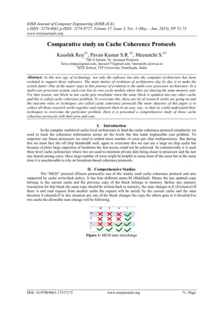 IOSR Journal of Computer Engineering (IOSR-JCE)
e-ISSN: 2278-0661,p-ISSN: 2278-8727, Volume 17, Issue 3, Ver. 1 (May – Jun. 2015), PP 71-75
www.iosrjournals.org
DOI: 10.9790/0661-17317175 www.iosrjournals.org 71 | Page
Comparative study on Cache Coherence Protocols
Kaushik Roy#1
, Pavan Kumar S.R.#2
, Meenatchi S.#3
1,2
MCA Scholar,3
Sr. Assistant Professor
1
kroy.compsc@gmail.com, 2
pavansr77@gmail.com, 3
meenatchi.s@vit.ac.in
#
SITE School, VIT University Tamilnadu, India
Abstract: In this new age of technology, not only the software but also the computer architecture has been
evoluted to support those softwares. The main motive of evolution of architecture day by day is to make the
system faster. One of the major steps in this journey of evolution is the multi-core processor architecture. In a
multi-core processor system, each core has its own cache module where they are sharing the same memory unit.
For that reason, one block in one cache gets invalidate when the same block is updated into any other cache
and this is called cache coherence problem. To overcome this, there are lot of research works are going on and
the outcome rules or techniques are called cache coherence protocols.The main objective of this paper is to
collect all those research works together and represent them in an easy way, so that we could understand their
techniques to overcome the particular problem. Here it is presented a comprehensive study of those cache
coherence protocols with their pros and cons.
I. Introduction
In the complex multilevel cache level architecture to bind the cache coherence protocol complexity we
need to track the coherence information across all the levels but this leads implausible cost problem. To
empower our future processors we need to embed more number of cores per chip multiprocessor. But during
this we must face the off chip bandwidth wall, again to overcome this we can use a large on chip cache but
because of plain large capacities of hardware the fast access could not be achieved. So commercially it is used
three level cache architecture where two are used to maintain private data being closer to processor and the last
one shared among cores. Have large number of cores might be helpful in some most of the cases but at the same
time it is unachievable to rely on broadcast-based coherence protocols.
II. Comprehensive Studies
The “MESI” protocol (Illinois protocol)is one of the widely used cache coherence protocol and also
supported by cache write-back policy. It has four different states-M (Modified): Means the last updated copy
belongs to the current cache and the previous copy of the block belongs to memory. Before any memory
transaction for that block the same copy should be written back to memory, the state changes to E (Exclusive).If
there is and read request from another cache the request will be satisfy by the current cache and the state
becomes S (shared).If in this situation any one of the block changes the copy the others goes to I (Invalid).For
two cache the allowable state change will be following:
Figure 1: MESI state interchange
 
