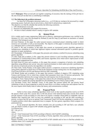 A Genetic Algorithm For Scheduling JobsWith Burst Time And Priorities…
DOI: 10.9790/0661-17446974 www.iosrjournals.org 70 | Page
1.1.7. Makespan: When several jobs are together competing of execution, then the starting of first job time to
the end of last job run that time is contributing to makespan.
1.2. The following is the problem statement
Let there be N Preemptive processes (jobs) (j1,j2,...,jn) [13] that are waiting to be processed by a single
processing system. Each job ji has its arrival time ai, burst time bi and priority pi respectively.
The objective is to find the schedule that satisfies the following constraints.
1. CPU should process every job.
2. Processes are independent and compete for resources.
3. We have to find a schedule which is nearby or equal to SJF schedule.
II. Related Work
GA is widely used in many engineering fields and its effective, optimization performance was verified in the
literature [1]. GA’s were first developed by Holland [2] and De Jong [3] and based on mechanics of natural
selection in the biological system.
[4] Linet Ozdamar, in this paper the author present resource constrained project scheduling model in which
resources are renewable as well as non-renewable. The objective of this paper is minimize the project duration
(i.e. makespan) and it is achieved by hybrid GA.
[5] Annie S. Wu and co-authors, in this paper they present an incremental genetic algorithm approach to
multiprocessor scheduling in which their approach requires minimal information specific to problem specific
operators or repair mechanisms.
[6] S Kamalapur, N Deshpande, in this paper they presents and evaluates a method for process scheduling using
genetic algorithm.
[7] vikas singh and co-authors, in this paper they present solution to solve travelling salesman problem using
combination of Artificial-Bee-Colony (ABC) and Genetic algorithm (GA) which shows improvement in both
precision and computational time.
[8] Zafril Rizal M Azmi and co-authors, in this paper they present a comparison of priority rule scheduling
algorithms using different inter arrival time jobs in grid environment in which author provide a justification on
the selection of particular priority rule algorithms over another.
[9] Vikas Gaba, Anshu Prashar, in this paper authors present a comparison of processor scheduling algorithms
using genetic approach in which aim is to find out the minimum average waiting time over the comparison of
First-Come-First-Serve (FCFS) and Shortest-Job-First (SJF) scheduling.
[10] Mendi Neshat and co-authors, in this paper they present a method of adaptive CPU scheduling using
Fonseca and Fleming’s GA in which they consider three parameters burst time, I/O devices and priority. The
proposed algorithm optimizes the average waiting time and response time for the processes.
[11] Rajveer Kaur, Supriya Kinger, in this paper they analysis the job scheduling algorithm in cloud computing
in which author compare the existing algorithm for job-scheduling in term of heavy load or traffic.
[12] Devanshu Tiwari, Prof. Damodar Tiwari, in this paper they present hybrid SJF and priority based
scheduling of jobs in cloud-computing in which he main focus is on reduce waiting time and response time for
the users request which finally leads to reduce the latency and communication overhead.
III. Proposed Work
Earlier we have many scheduling algorithms which work on their specific properties (such as in FCFS
the process which come first, execute first; in SJF the process with minimum burst time execute first) which
provide sequence of jobs according to it but what if we require a schedule which fulfill or compatible with our
deadline time/ required time. Here we have two schedules one according to SJF and the other according to
priority, we know that SJF gives us optimal Total Turnaround Time(TAT) but the scheduling is consider as NP-
Complete problem which takes exponential time to compute. We have genetic algorithms which compute it in
polynomial time.
In our proposed algorithm, We know schedule (sch_sjf) according to SJF and find a new schedule
(sch_ga) which is nearby or equal to SJF schedule using genetic algorithm.
Let required time,
RT = sch_sjf (1)
where,
sch_sjf = Total Turnaround Time (TAT) according to Shortest–Job-First(SJF) scheduling.
sch_ga = Total Turnaround Time (TAT) according to Priority algorithm whose priorities are generated using
genetic algorithm.
Require Time(RT) is the Total Turnaround Time(TAT) of SJF schedule and we have to find that schedule or a
schedule whose TAT is nearby RT.
 