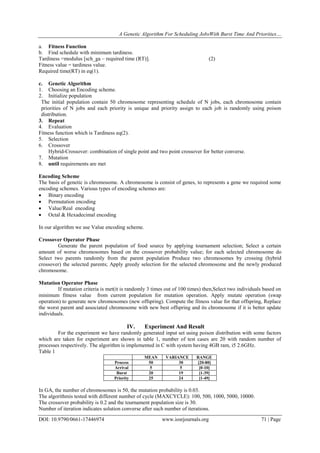 A Genetic Algorithm For Scheduling JobsWith Burst Time And Priorities…
DOI: 10.9790/0661-17446974 www.iosrjournals.org 71 | Page
a. Fitness Function
b. Find schedule with minimum tardiness.
Tardiness =modulus [sch_ga – required time (RT)]. (2)
Fitness value = tardiness value.
Required time(RT) in eq(1).
c. Genetic Algorithm
1. Choosing an Encoding scheme.
2. Initialize population
The initial population contain 50 chromosome representing schedule of N jobs, each chromosome contain
priorities of N jobs and each priority is unique and priority assign to each job is randomly using poison
distribution.
3. Repeat
4. Evaluation
Fitness function which is Tardiness eq(2).
5. Selection
6. Crossover
Hybrid-Crossover: combination of single point and two point crossover for better converse.
7. Mutation
8. until requirements are met
Encoding Scheme
The basis of genetic is chromosome. A chromosome is consist of genes, to represents a gene we required some
encoding schemes. Various types of encoding schemes are:
 Binary encoding
 Permutation encoding
 Value/Real encoding
 Octal & Hexadecimal encoding
In our algorithm we use Value encoding scheme.
Crossover Operator Phase
Generate the parent population of food source by applying tournament selection; Select a certain
amount of worse chromosomes based on the crossover probability value; for each selected chromosome do
Select two parents randomly from the parent population Produce two chromosomes by crossing (hybrid
crossover) the selected parents; Apply greedy selection for the selected chromosome and the newly produced
chromosome.
Mutation Operator Phase
If mutation criteria is met(it is randomly 3 times out of 100 times) then,Select two individuals based on
minimum fitness value from current population for mutation operation. Apply mutate operation (swap
operation) to generate new chromosomes (new offspring). Compute the fitness value for that offspring, Replace
the worst parent and associated chromosome with new best offspring and its chromosome if it is better update
individuals.
IV. Experiment And Result
For the experiment we have randomly generated input set using poison distribution with some factors
which are taken for experiment are shown in table 1, number of test cases are 20 with random number of
processes respectively. The algorithm is implemented in C with system having 4GB ram, i5 2.6GHz.
Table 1
MEAN VARIANCE RANGE
Process 50 30 [20-80]
Arrival 5 5 [0-10]
Burst 20 19 [1-39]
Priority 25 24 [1-49]
In GA, the number of chromosomes is 50, the mutation probability is 0.03.
The algorithmis tested with different number of cycle (MAXCYCLE): 100, 500, 1000, 5000, 10000.
The crossover probability is 0.2 and the tournament population size is 30.
Number of iteration indicates solution converse after such number of iterations.
 