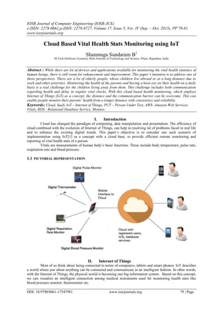 IOSR Journal of Computer Engineering (IOSR-JCE)
e-ISSN: 2278-0661,p-ISSN: 2278-8727, Volume 17, Issue 5, Ver. IV (Sep. – Oct. 2015), PP 79-81
www.iosrjournals.org
DOI: 10.9790/0661-17547981 www.iosrjournals.org 79 | Page
Cloud Based Vital Health Stats Monitoring using IoT
Shanmuga Sundaram B1
M.Tech (Software Systems), Birla Institute of Technology and Science, Pilani, Rajasthan, India
Abstract : While there are lot of devices and applications available for monitoring the vital health statistics of
human beings, there is still room for enhancement and improvement. This paper’s intention is to address one of
those perspectives. There are a lot of elderly people, whose children live abroad or at a long distance due to
work and other priorities. Monitoring the health of the parents and having a keen eye on their health on a daily
basis is a real challenge for the children living away from them. This challenge includes both communication
regarding health and delay in regular vital checks. With this cloud based health monitoring, which employs
Internet of Things (IoT) as a concept, the distance and the communication barrier can be overcome. This can
enable people monitor their parents’ health from a longer distance with consistency and reliability.
Keywords: Cloud, SaaS, IoT – Internet of Things, PUT – Person Under Test, AWS- Amazon Web Services,
Vitals, RDS - Relational Database Service, Monitor.
I. Introduction
Cloud has changed the paradigm of computing, data manipulation and presentation. The efficiency of
cloud combined with the evolution of Internet of Things, can help in resolving lot of problems faced in real life
and to enhance the existing digital trends. This paper’s objective is to consider one such scenario of
implementation using IoT[1] as a concept with a cloud base, to provide efficient remote monitoring and
reporting of vital health stats of a person.
Vitals are measurements of human body’s basic functions. These include body temperature, pulse rate,
respiration rate and blood pressure.
1.1 PICTORIAL REPRESENTATION
II. Internet of Things
Most of us think about being connected in terms of computers, tablets and smart phones. IoT describes
a world where just about anything can be connected and communicate in an intelligent fashion. In other words,
with the Internet of Things, the physical world is becoming one big information system. Based on this concept,
we can visualize an intelligent connection among medical instruments used for monitoring health stats like
blood pressure monitor, thermometer etc.
 