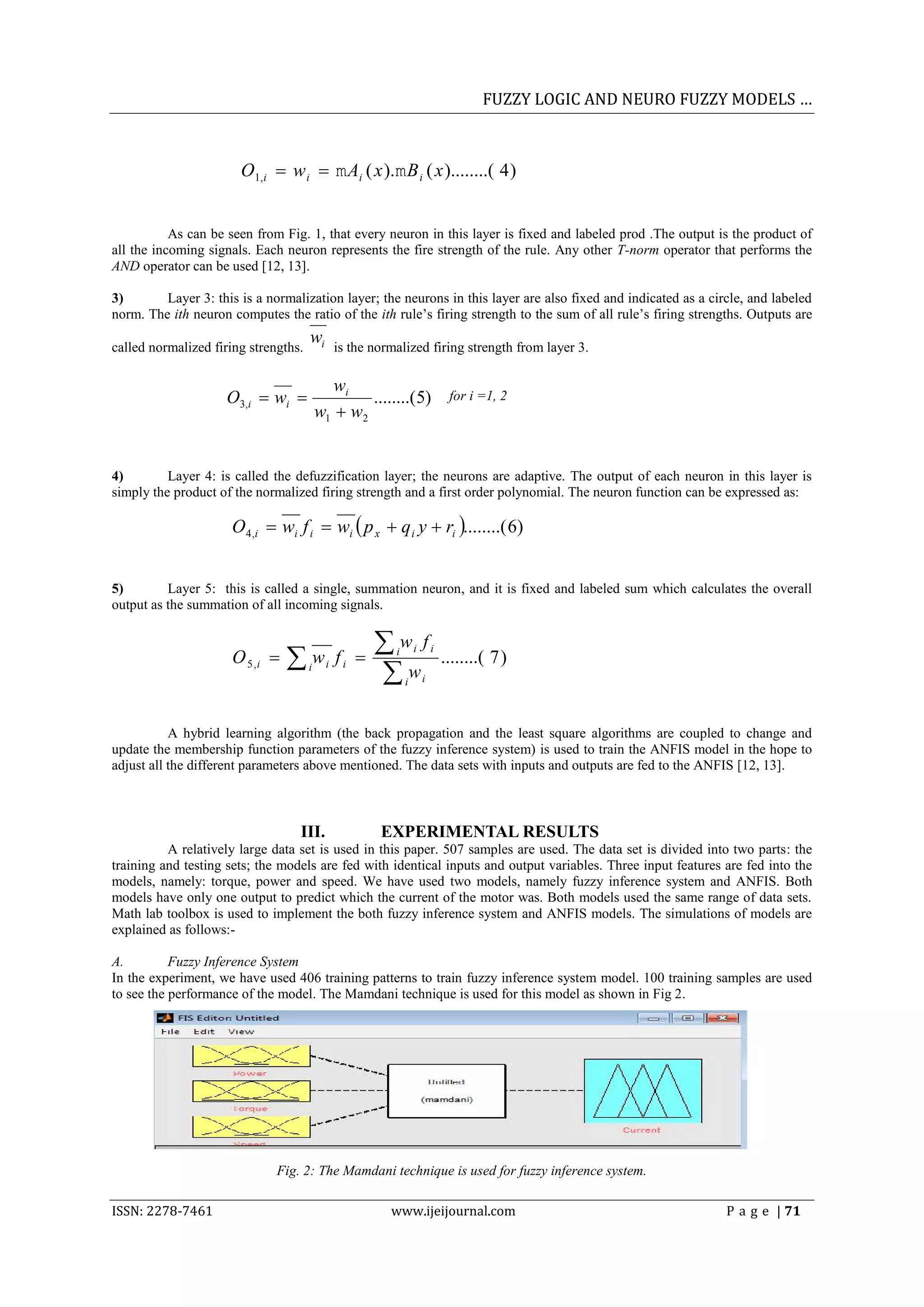 FUZZY LOGIC AND NEURO FUZZY MODELS &hellip;



                       O1,i  w i   Ai ( x ).  B i ( x )........( 4 )


           As can be seen from Fig. 1, that every neuron in this layer is fixed and labeled prod .The output is the product of
all the incoming signals. Each neuron represents the fire strength of the rule. Any other T-norm operator that performs the
AND operator can be used [12, 13].

3)       Layer 3: this is a normalization layer; the neurons in this layer are also fixed and indicated as a circle, and labeled
norm. The ith neuron computes the ratio of the ith rule&rsquo;s firing strength to the sum of all rule&rsquo;s firing strengths. Outputs are
                                      wi
called normalized firing strengths.             is the normalized firing strength from layer 3.

                                             wi
                    O3,i  wi                    ........( 5)                  for i =1, 2
                                          w1  w2


4)        Layer 4: is called the defuzzification layer; the neurons are adaptive. The output of each neuron in this layer is
simply the product of the normalized firing strength and a first order polynomial. The neuron function can be expressed as:

                     O 4,i  wi f i  wi  p x  q i y  ri ........( 6)


5)        Layer 5: this is called a single, summation neuron, and it is fixed and labeled sum which calculates the overall
output as the summation of all incoming signals.


                                                       w f
                      O 5 ,i    w             fi        i       i       i
                                                                               ........( 7 )
                                                       w
                                      i     i
                                                               i       i




           A hybrid learning algorithm (the back propagation and the least square algorithms are coupled to change and
update the membership function parameters of the fuzzy inference system) is used to train the ANFIS model in the hope to
adjust all the different parameters above mentioned. The data sets with inputs and outputs are fed to the ANFIS [12, 13].



                                  III.                  EXPERIMENTAL RESULTS
          A relatively large data set is used in this paper. 507 samples are used. The data set is divided into two parts: the
training and testing sets; the models are fed with identical inputs and output variables. Three input features are fed into the
models, namely: torque, power and speed. We have used two models, namely fuzzy inference system and ANFIS. Both
models have only one output to predict which the current of the motor was. Both models used the same range of data sets.
Math lab toolbox is used to implement the both fuzzy inference system and ANFIS models. The simulations of models are
explained as follows:-

A.         Fuzzy Inference System
In the experiment, we have used 406 training patterns to train fuzzy inference system model. 100 training samples are used
to see the performance of the model. The Mamdani technique is used for this model as shown in Fig 2.




                              Fig. 2: The Mamdani technique is used for fuzzy inference system.

ISSN: 2278-7461                                           www.ijeijournal.com                                    P a g e | 71
 