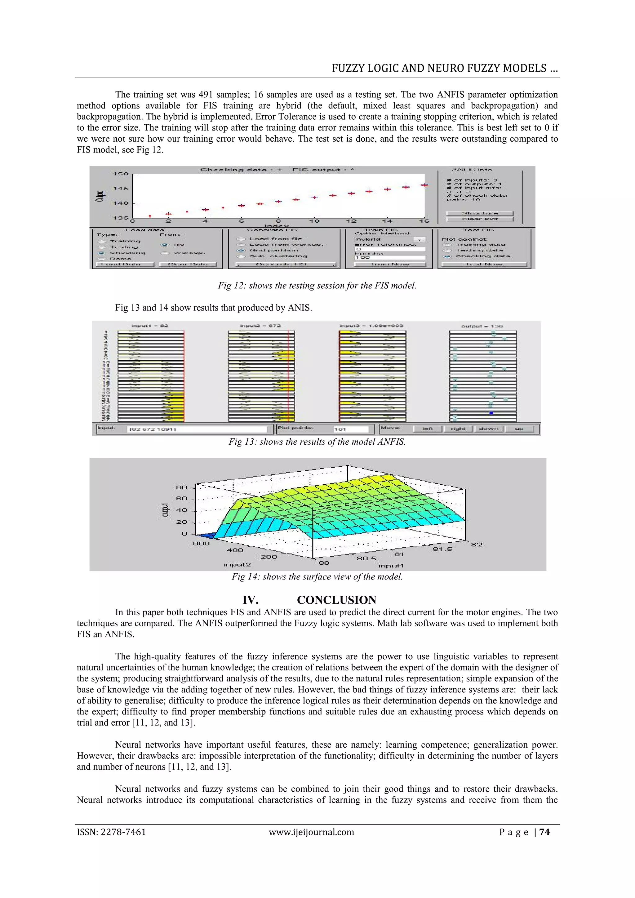 FUZZY LOGIC AND NEURO FUZZY MODELS &hellip;

           The training set was 491 samples; 16 samples are used as a testing set. The two ANFIS parameter optimization
method options available for FIS training are hybrid (the default, mixed least squares and backpropagation) and
backpropagation. The hybrid is implemented. Error Tolerance is used to create a training stopping criterion, which is related
to the error size. The training will stop after the training data error remains within this tolerance. This is best left set to 0 if
we were not sure how our training error would behave. The test set is done, and the results were outstanding compared to
FIS model, see Fig 12.




                                      Fig 12: shows the testing session for the FIS model.

          Fig 13 and 14 show results that produced by ANIS.




                                         Fig 13: shows the results of the model ANFIS.




                                          Fig 14: shows the surface view of the model.

                                             IV.            CONCLUSION
         In this paper both techniques FIS and ANFIS are used to predict the direct current for the motor engines. The two
techniques are compared. The ANFIS outperformed the Fuzzy logic systems. Math lab software was used to implement both
FIS an ANFIS.

           The high-quality features of the fuzzy inference systems are the power to use linguistic variables to represent
natural uncertainties of the human knowledge; the creation of relations between the expert of the domain with the designer of
the system; producing straightforward analysis of the results, due to the natural rules representation; simple expansion of the
base of knowledge via the adding together of new rules. However, the bad things of fuzzy inference systems are: their lack
of ability to generalise; difficulty to produce the inference logical rules as their determination depends on the knowledge and
the expert; difficulty to find proper membership functions and suitable rules due an exhausting process which depends on
trial and error [11, 12, and 13].

        Neural networks have important useful features, these are namely: learning competence; generalization power.
However, their drawbacks are: impossible interpretation of the functionality; difficulty in determining the number of layers
and number of neurons [11, 12, and 13].

         Neural networks and fuzzy systems can be combined to join their good things and to restore their drawbacks.
Neural networks introduce its computational characteristics of learning in the fuzzy systems and receive from them the


ISSN: 2278-7461                                     www.ijeijournal.com                                            P a g e | 74
 