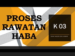 PROSES
RAWATAN
HABA SHAH NADZRI BIN JASMIR
K 03
 