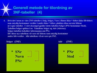 Generell metode for tilordning av
3NF-tabeller (4)
4. Hvis det i noen av våre 2NF-tabeller ( Salg, Selger, Vare ) finnes ikke-*-felter (ikke ID-felter)
som entydig bestemmer verdier i andre ikke-*-felter, plukkes disse nevnte feltene
ut i egne tabeller. I vårt eksempel gjelder dette tabellen Selger (PNr bestemmer Sted).
Tabellen Selger splittes i to: Tabellene Selger og Adr (Adresse).
Selger-tabellen beholder informasjon om PNr.
ID i disse nye tabellene vil være de feltene som entydig bestemmer
andre felt-verdier. Alle tabellene vil nå være på 3NF.
* SNr
Navn
PNr
Selger (3NF)
* PNr
Sted
Adr (3NF)
 