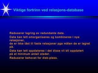Viktige fortrinn ved relasjons-database
Reduserer lagring av redundante data.Reduserer lagring av redundante data.
Data kan lett omorganiseres og kombineres i nyeData kan lett omorganiseres og kombineres i nye
relasjoner,relasjoner,
de er ikke låst til faste relasjoner pga måten de er lagretde er ikke låst til faste relasjoner pga måten de er lagret
på.på.
Data kan lett oppdateres i det disse vil bli oppdatertData kan lett oppdateres i det disse vil bli oppdatert
på et minimum antall steder.på et minimum antall steder.
Reduserer behovet for disk-plass.Reduserer behovet for disk-plass.
 