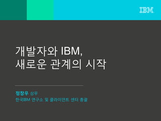 개발자와 IBM,
새로운 관계의 시작
정창우 상무
한국IBM 연구소 및 클라이언트 센터 총괄
 