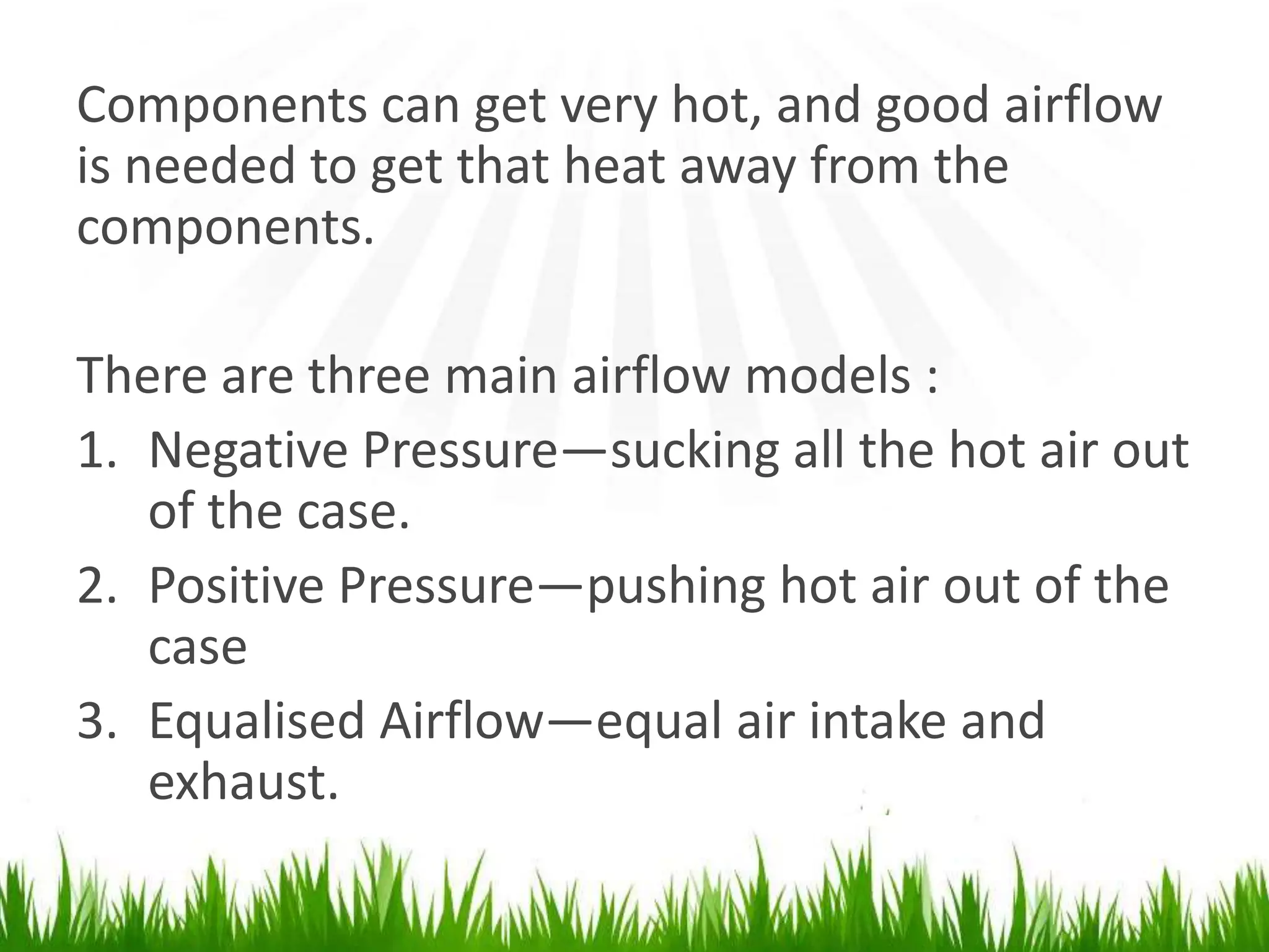 Components can get very hot, and good airflow is needed to get that heat away from thecomponents.There are three main airflow models :Negative Pressure―sucking all the hot air out of the case.Positive Pressure―pushing hot air out of the caseEqualised Airflow―equal air intake and exhaust.