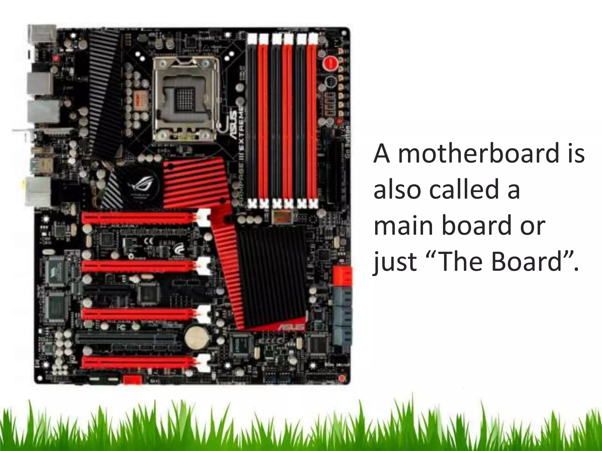 A motherboard is also called a main board or just “The Board”.