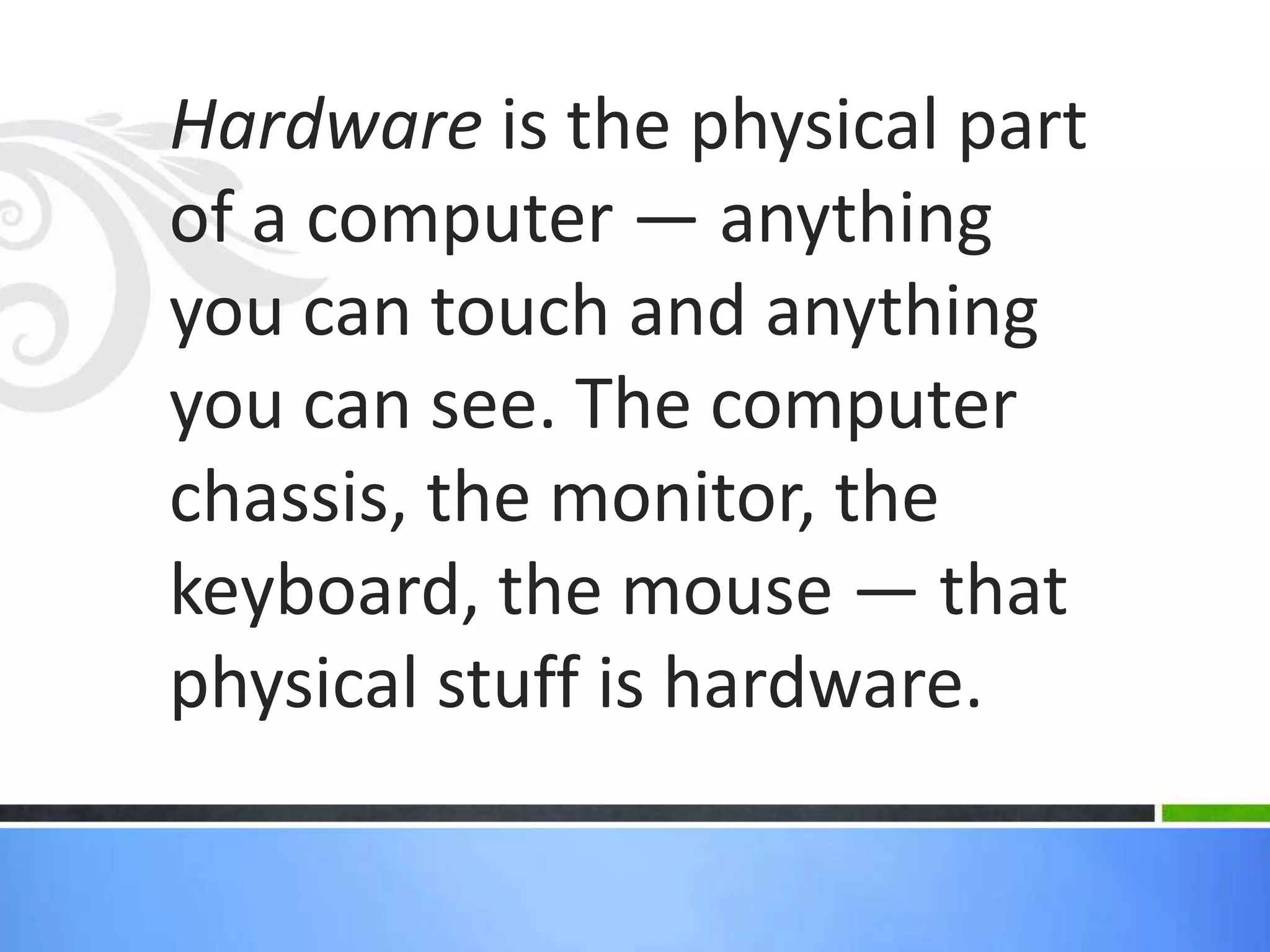Hardware is the physical part of a computer — anything you can touch andanything you can see. The computer chassis, themonitor, the keyboard, themouse — that physical stuff is hardware.