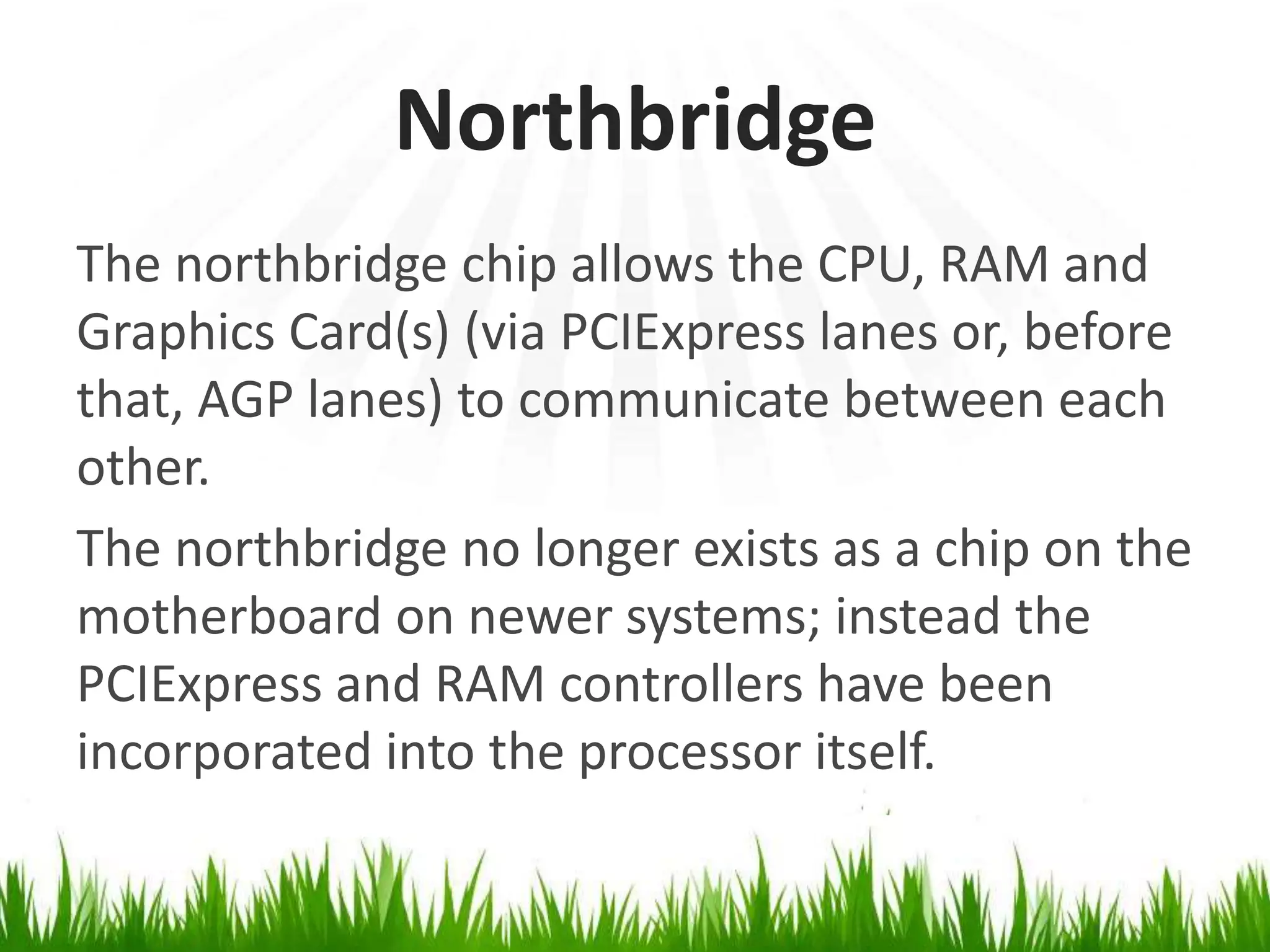 NorthbridgeThe northbridge chip allows the CPU, RAM and Graphics Card(s) (via PCIExpress lanes or, before that, AGP lanes) tocommunicate between each other.The northbridge no longer exists as a chip on the motherboard on newer systems; instead the PCIExpress and RAM controllers have been incorporated into the processor itself.