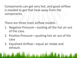Components can get very hot, and good airflow is needed to get that heat away from thecomponents.There are three main airflow models :Negative Pressure―sucking all the hot air out of the case.Positive Pressure―pushing hot air out of the caseEqualised Airflow―equal air intake and exhaust.