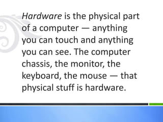 Hardware is the physical part of a computer — anything you can touch andanything you can see. The computer chassis, themonitor, the keyboard, themouse — that physical stuff is hardware.