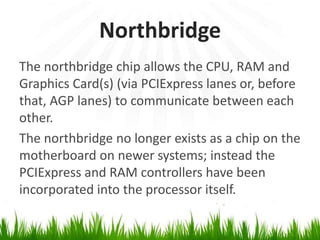 NorthbridgeThe northbridge chip allows the CPU, RAM and Graphics Card(s) (via PCIExpress lanes or, before that, AGP lanes) tocommunicate between each other.The northbridge no longer exists as a chip on the motherboard on newer systems; instead the PCIExpress and RAM controllers have been incorporated into the processor itself.