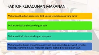 FAKTOR KERACUNAN MAKANAN
Makanan dibiarkan pada suhu bilik untuk tempoh masa yang lama
Makanan tidak disimpan dengan baik
Makanan tidak dimasak dengan sempuna
Makanan disediakan menghidap penyakit dan penghidap penyakit tersebut
menyebarkannya melalui makanan seperti typhoid (kepialu) dan taun
 