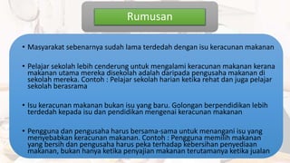 Rumusan
• Masyarakat sebenarnya sudah lama terdedah dengan isu keracunan makanan
• Pelajar sekolah lebih cenderung untuk mengalami keracunan makanan kerana
makanan utama mereka disekolah adalah daripada pengusaha makanan di
sekolah mereka. Contoh : Pelajar sekolah harian ketika rehat dan juga pelajar
sekolah berasrama
• Isu keracunan makanan bukan isu yang baru. Golongan berpendidikan lebih
terdedah kepada isu dan pendidikan mengenai keracunan makanan
• Pengguna dan pengusaha harus bersama-sama untuk menangani isu yang
menyebabkan keracunan makanan. Contoh : Pengguna memilih makanan
yang bersih dan pengusaha harus peka terhadap kebersihan penyediaan
makanan, bukan hanya ketika penyajian makanan terutamanya ketika jualan
 