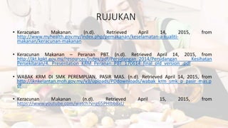 RUJUKAN
• Keracunan Makanan. (n.d). Retrieved April 14, 2015, from
http://www.myhealth.gov.my/index.php/pemakanan/keselamatan-a-kualiti-
makanan/keracunan-makanan
• Keracunan Makanan – Peranan PBT. (n.d). Retrieved April 14, 2015, from
http://jkt.kpkt.gov.my/resources/index/pdf/Persidangan_2014/Persidangan Kesihatan
Persekitaran/4._Presentation_KRM_Peranan_PBT_170614_final_old_version_.pdf
• WABAK KRM DI SMK PEREMPUAN, PASIR MAS. (n.d). Retrieved April 14, 2015, from
http://jknkelantan.moh.gov.my/v3/uploads/PDdownloads/wabak_krm_smk_p_pasir_mas.p
df
• Keracunan Makanan (n.d). Retrieved April 15, 2015, from
https://www.youtube.com/watch?v=g65PHIbb8xU
 