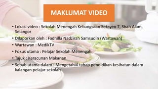 MAKLUMAT VIDEO
• Lokasi video : Sekolah Menengah Kebangsaan Seksyen 7, Shah Alam,
Selangor
• Dilaporkan oleh : Fadhilla Nadzirah Samsudin (Wartawan)
• Wartawan : MedikTV
• Fokus utama : Pelajar Sekolah Menengah
• Tajuk : Keracunan Makanan
• Sebab utama dalam : Mengetahui tahap pendidikan kesihatan dalam
kalangan pelajar sekolah
 