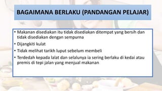 BAGAIMANA BERLAKU (PANDANGAN PELAJAR)
• Makanan disediakan itu tidak disediakan ditempat yang bersih dan
tidak disediakan dengan sempurna
• Dijangkiti kulat
• Tidak melihat tarikh luput sebelum membeli
• Terdedah kepada lalat dan selalunya ia sering berlaku di kedai atau
premis di tepi jalan yang menjual makanan
 