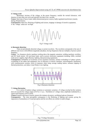Power Quality Improvement using AC To AC PWM converter for distribution line
www.ijeijournal.com Page | 62
5. Voltage swell
Momentary increase of the voltage, at the power frequency, outside the normal tolerances, with
duration of more than one cycle and typically less than a few seconds.
Causes: Start/stop of heavy loads, badly dimensioned power sources, badly regulated transformers (mainly
during off-peak hours).
Consequences: Data loss, flickering of lighting and screens, stoppage or damage of sensitive equipment,
if the voltage values are too high.
Fig.5- Voltage swell
6. Harmonic distortion
These are periodically distorted voltage or current waveform . The waveform corresponds to the sum of
different sine-waves with different magnitude and phase, having frequencies that are multiples of power-system
frequency.
Causes: Arc furnances electric machines working above the magnetic saturation, welding machines, rectifiers,
and DC brush motors. All non-linear loads, such as power electronics equipment including ASDs, switched
mode power supplies, high efficiency lighting, data processing equipments.
Consequences: Probability of occurrence severe resonance increases, neutral overloading in 3-phase systems,
overheating of all cables and equipment, loss of efficiency in electric machines, electromagnetic interference
with communication systems, errors in measures when using average reading meters, nuisance tripping of
thermal protections ,can induce visual flicker in arc lighting.
Fig.-6 Harmonic distortion
7. Voltage fluctuation
It is a series of random voltage variations or systematic variations of voltage envelop but the variation
does not exceeds the voltage ranges of 0.9 to 1.1 p.u. . Oscillation of voltage value, amplitude modulated by a
signal with frequency of 0 to 30 Hz.
Causes:Frequent start/stop of electric motors (for instance elevators), oscillating loads,arc furnances
Consequences: . The most perceptible consequence is the flickering of lighting and screens, giving the
impression of unsteadiness of visual perception and the rest effects are similar to undervoltages.
Fig.-7 Voltage fluctuation
 