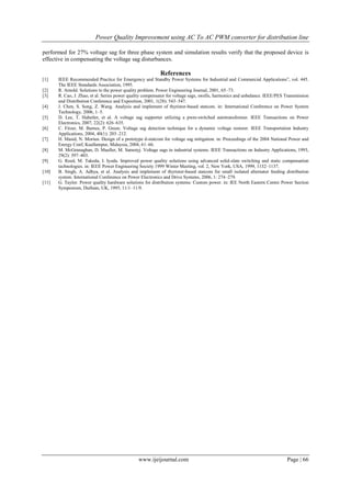 Power Quality Improvement using AC To AC PWM converter for distribution line
www.ijeijournal.com Page | 66
performed for 27% voltage sag for three phase system and simulation results verify that the proposed device is
effective in compensating the voltage sag disturbances.
References
[1] IEEE Recommended Practice for Emergency and Standby Power Systems for Industrial and Commercial Applications”, vol. 445.
The IEEE Standards Association, 1995.
[2] R. Arnold. Solutions to the power quality problem. Power Engineering Journal, 2001, 65–73.
[3] R. Cao, J. Zhao, et al. Series power quality compensator for voltage sags, swells, harmonics and unbalance. IEEE/PES Transmission
and Distribution Conference and Exposition, 2001, 1(28): 543–547.
[4] J. Chen, S. Song, Z. Wang. Analysis and implement of thyristor-based statcom. in: International Conference on Power System
Technology, 2006, 1–5.
[5] D. Lee, T. Habetler, et al. A voltage sag supporter utilizing a pwm-switched autotransformer. IEEE Transactions on Power
Electronics, 2007, 22(2): 626–635.
[6] C. Fitzer, M. Barnes, P. Green. Voltage sag detection technique for a dynamic voltage restorer. IEEE Transportation Industry
Applications, 2004, 40(1): 203–212.
[7] H. Masid, N. Moriun. Design of a prototype d-statcom for voltage sag mitigation. in: Proceedings of the 2004 National Power and
Energy Conf, Kuallampur, Malaysia, 2004, 61–66.
[8] M. McGranaghan, D. Mueller, M. Samotyj. Voltage sags in industrial systems. IEEE Transactions on Industry Applications, 1993,
29(2): 397–403.
[9] G. Reed, M. Takeda, I. Iyoda. Improved power quality solutions using advanced solid-slate switching and static compensation
technologies. in: IEEE Power Engineering Society 1999 Winter Meeting, vol. 2, New York, USA, 1999, 1132–1137.
[10] B. Singh, A. Adhya, et al. Analysis and implement of thyristor-based statcom for small isolated alternator feeding distribution
system. International Conference on Power Electronics and Drive Systems, 2006, 1: 274–279.
[11] G. Taylor. Power quality hardware solutions for distribution systems: Custom power. in: IEE North Eastern Centre Power Section
Symposium, Durham, UK, 1995, 11/1–11/9.
 