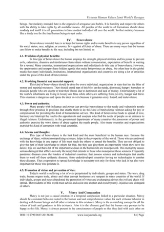 Virtuous Human Values Limit World's Ravages
DOI: 10.9790/0837-20158286 www.iosrjournals.org 84 | Page
beings. But modesty intended here is the opposite of arrogance and hubris. It is humility and respect for others
with the ability to take rights by all available means. All peoples of the world in all formations should show
modesty and instill it in all generations to have modest individual all over the world. So that modesty becomes
like a shady tree for the tired human beings to rest under.
IV. Benevolence
Benevolence intended here is to keep the human rights and to make benefits to any person regardless of
his social status; race; religion; or country. It is against all kinds of abuse. There are many ways that the human
can follow to make benefits to his race, including but not limited to:
4.1. Provision of physical benefits:
In this type of benevolence the human employs his strength, physical abilities and his power to prevent
evils, calamities, disasters and misfortunes from others without remuneration, expectation of benefit or waiting
for a reward. Many countries, international organizations and individuals do this type of benevolence. However,
the opportunists and usurpers have hidden agenda that make benevolence an abuse. We often hear in the global
media that many individuals, institutions, international organizations and countries are doing a lot of atrocities
under the guise of this kind of benevolence.
4.2. Providing financial and material support:
This kind of benevolence should be done by every individual, organization or state that has the bliss of
money and material resources. They should spend part of this bliss on the needy, distressed, hungry, homeless or
diseased people who are unable to treat their illness due to destitution and lack of money. Unfortunately a lot of
the world's inhabitants are living in luxury and bliss while others are suffering from poverty, hunger and thirst.
This situation is dangerous and opens the door to evils because it generates envy, hatred, and malevolence.
4.3. Power and authority:
Many people with influence and power can provide benevolence to the needy and vulnerable people
through their presence in positions that enable them to do this kind of benevolence without asking for pay or
compensation for providing this kind of humanitarian service. This kind of benevolence leads to spread of love,
harmony and interrupt the road to the opportunists and usurpers who find the needs of people as an entrance to
illegal richness. Unfortunately, in the government departments of many countries the possessors of power and
authority exercise the worst forms of abuse against the needy people. Also many countries and organizations
exercise this kind of corruption with weak countries.
4.4. Science and thoughts:
This type of benevolence is the best kind and the most beneficial to the human race. Because the
exchange of ideas; without monopolizing sciences; helps in the prosperity of the world. Those who are endowed
with the knowledge in any aspect of life must teach the others to spread the benefits. They are not obliged to
give the best of their knowledge to others for free, but they can give them an opportunity when they have the
desire. It is too sad that a lot of the important sciences in the human life are monopolized. This monopoly causes
serious damaged that afflicts not only the needy but extends to those who monopolize these sciences. Frequently
pandemic diseases cross the borders of industrial countries; that possess science and technologies that enable
them to ward off these epidemic diseases; from underdeveloped countries having no technologies to combat
these diseases. Thus cooperation to spread knowledge is necessary not only for those who lack it but also very
important for those who generate it.
4.5. Promotion of virtue and prevention of vice:
Today's world is suffering a lot of evils perpetrated by individuals, groups and states. The wars, drug
trade, human organs trade, piracy and other corrupt businesses are rampant in many countries of the world. If
individuals, groups and states abandoned the promotion of virtue and exchanging advises the evil and chaos will
spread. The residents of this world must advise and assist one another and avoid tyranny, injustice and disregard
of others.
V. Mercy And Compassion
Mercy is not just a casual emotion or a temporal compassion linked to a particular situation. Mercy
should be a constant behavior rooted in the human soul and comprehensive values for each virtuous behavior in
dealing with human beings and all other creatures in this existence. Mercy is the overarching concept for all the
values of truth and goodness in this existence. Also it is the ultimate goal that the human race pursues to be
happy in this life. Mercy is always present in the consciousness of people so that they deal with each other on
 