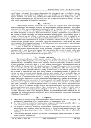 Virtuous Human Values Limit World's Ravages
DOI: 10.9790/0837-20158286 www.iosrjournals.org 85 | Page
base of mercy. Unfortunately the world's population misses this great value in many of his dealings. Murder,
pillage and injustice prevail in the world. The people of the world should be pity to the oppressed and seek to lift
injustice from him. Every human being must be merciful when dealing with others. Today's world needs to
show the values of compassion and pity to bringing peace and harmony between different peoples. This noble
value must be maintained in all human being transactions.
VI. Tolerance
Tolerance simply means the ability or the desire to afford and accept the other, especially thoughts,
behaviors and opinions that you do not agree with. It is open-mindedness, clemency and leniency when dealing
with those who differ with you ideologically, intellectually, and/ or religiously. With the communications
revolution and the scientific and technological booms all the human beings are living in a semi-village world.
The borders disappeared, distances are drawn near and the time dwindled. The traditional image of the world
was changed by cultures overlapping and numerous transactions between nations. This overlapping has led to
conflicts of interests and the collision of individual and international liberties. What is required by any
individual or state is rivaled by others. These things make it imperative for the man to recognize the importance
of partnership in all available resources on the globe. If he does not concede amount of his rights for others
conflict, strife and hatred will prevail. Consequently a world full of love and peace cannot be built. The human
race is required to show tolerance in all aspects of life. Differences of races, countries, colors, and religions are
not reason for feuding, infighting and seduction.
Respect of liberties that do not infringe on the rights of others is important to build safe communities
and consolidate relations between individuals, groups and nations. Unfortunately many individuals, groups and
countries of today’s world do not respect personal liberty and religious. They infringe on others’ wrights under
false unjustified pretenses. All sought of today's world; to enjoy security and peace; is real tolerance of others
despite our ideological and intellectual differences (Elgarrai 2014).
VII. Equality And Justice
The human is inherently a social organism who does not like to live alone in this vast sprawling
universe (Elgarrai 2014). Despite the need of human beings to each other, in many countries of the world they
oppress each other. The oppressed always screams requesting equality. Equality term is widely used, circulated
in many international forums and is called for by many thinkers. Absolute equality is impossible and cannot be
achieved. In fact the characteristics of all of God’s creations are all unequal. The man is not like the woman, the
sun is not like the moon, the sky differs from earth and cold glacial regions differ from warm ones. This
variation makes equality impossible. But justice among people according to their abilities, giving, rights and
placing people in places that suit them is the desired equality. It is impossible to equate in material rights
between who spent his youth in science learning to become space scientist with who abstained to learn and
satisfied with a simple work that does not require skills. Everyone has a role in this world and we cannot do
without any one no matter how simple his work is. Equality must be in accordance with the production. The
human characteristics such as race, sex, color, disability and other characteristics that have occurred by the will
of God; that the human being has no role in their presence; should not be used to discriminate people. Equality
between humans is imperative despite the fact that some human characteristics make them unable to perform
some works. What sought by the world's population today is not equality, but it is justice that satisfied all the
people. The rights of the oppressed are taken from the oppressor as the oppressor is prevented from injustice,
without using injustice as a means to take the rights. Equality amount that is realized by justice must be
determined by the size of human production in all aspects of life. The more the production rights abound and
vice versa. This does not mean to deny the rights of the weak and those with special needs for whom laws and
regulations; that ensure them a decent living in this world; must be formulated, endorsed and implemented
(Elsheikh and Alqurashi 2013).
VIII. Conclusions
1. Today's world is suffering anxiety and its inhabitants are deprived of security, safety and tranquility. They
are prisoners of insecurity and horrors, tragedies and wars are rampant among them.
2. The values of altruism, modesty, benevolence, mercy, compassion, and tolerance declined in today's world
while inequality and injustice prevail and the values of justice retreated.
3. It is necessary to know where these benign traits come from. How they can be developed? Whatever is the
source of these traits among the human race; the peoples of the world should seek to concentrate these
benign traits that generates goodness, restrains evils and stops the horrors, chaos and wars afflicting the
human race.
4. Greed, self-love, oppression, inequality and other bad values emerging in today’s world must be ward off
without employing injustice as tool.
 