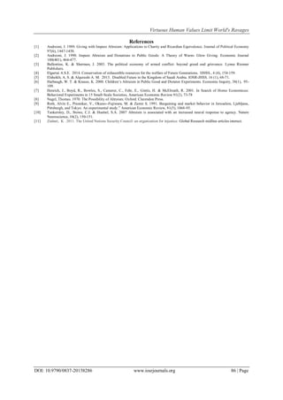 Virtuous Human Values Limit World's Ravages
DOI: 10.9790/0837-20158286 www.iosrjournals.org 86 | Page
References
[1] Andreoni, J. 1989. Giving with Impure Altruism: Applications to Charity and Ricardian Equivalence. Journal of Political Economy
97(6), 1447-1458.
[2] Andreoni, J. 1990. Impure Altruism and Donations to Public Goods: A Theory of Warm- Glow Giving. Economic Journal
100(401), 464-477.
[3] Ballentine, K. & Sherman, J. 2003. The political economy of armed conflict: beyond greed and grievance. Lynne Rienner
Publishers.
[4] Elgarrai A.S.E. 2014. Conservation of exhaustible resources for the welfare of Future Generations. IJHSS., 4 (4), 154-159.
[5] Elsheikh; A. S. & Alqurashi A. M. 2013. Disabled Future in the Kingdom of Saudi Arabia. IOSR-JHSS. 16 (1), 68-71.
[6] Harbaugh, W. T. & Krause, K. 2000. Children’s Altruism in Public Good and Dictator Experiments. Economic Inquiry, 38(1), 95-
109.
[7] Henrich, J., Boyd, R., Bowles, S., Camerer, C., Fehr, E., Gintis, H. & McElreath, R. 2001. In Search of Homo Economicus:
Behavioral Experiments in 15 Small-Scale Societies, American Economic Review 91(2), 73-78
[8] Nagel, Thomas. 1970. The Possibility of Altruism. Oxford: Clarendon Press.
[9] Roth, Alvin E., Prasnikar, V., Okuno--Fujiwara, M. & Zamir S. 1991. Bargaining and market behavior in Jerusalem, Ljubljana,
Pittsburgh, and Tokyo: An experimental study.” American Economic Review, 81(5), 1068-95.
[10] Tankersley, D., Stowe, C.J. & Huettel, S.A. 2007 Altruism is associated with an increased neural response to agency. Nature
Neuroscience, 10(2), 150-151.
[11] Ziabari, K . 2011. The United Nations Security Council: an organization for injustice. Global Research midline articles interact.
 