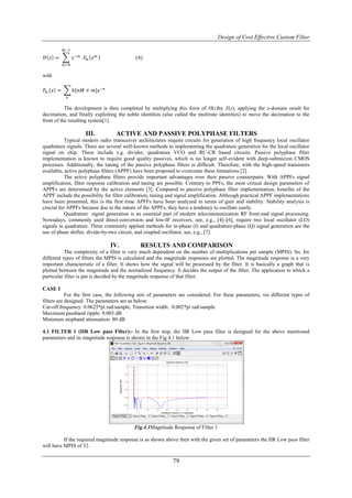 Design of Cost Effective Custom Filter

         𝑀−1

𝐻 𝑧 =           𝑧 −𝑚 𝑃 𝑚 𝑧   𝑚             (4)
         𝑚 =0

with

𝑃𝑚 𝑧 =          ℎ[𝑛𝑀 + 𝑚]𝑧 −𝑛
           𝑛

           The development is then completed by multiplying this form of H(z)by X(z), applying the z-domain result for
decimation, and finally exploiting the noble identities (also called the multirate identities) to move the decimation to the
front of the resulting system[1].

                      III.        ACTIVE AND PASSIVE POLYPHASE FILTERS
           Typical modern radio transceiver architectures require circuits for generation of high frequency local oscillator
quadrature signals. There are several well-known methods to implementing the quadrature generation for the local oscillator
signal on chip. These include e.g. divider, quadrature VCO and RC-CR based circuits. Passive polyphase filter
implementation is known to require good quality passives, which is no longer self-evident with deep-submicron CMOS
processes. Additionally, the tuning of the passive polyphase filters is difficult. Therefore, with the high-speed transistors
available, active polyphase filters (APPF) have been proposed to overcome these limitations [2].
           The active polyphase filters provide important advantages over their passive counterparts. With APPFs signal
amplification, filter response calibration and tuning are possible. Contrary to PPFs, the most critical design parameters of
APPFs are determined by the active elements [3]. Compared to passive polyphase filter implementation, benefits of the
APPF include the possibility for filter calibration, tuning and signal amplification. Although practical APPF implementations
have been presented, this is the first time APFFs have been analyzed in terms of gain and stability. Stability analysis is
crucial for APPFs because due to the nature of the APPFs, they have a tendency to oscillate easily.
           Quadrature signal generation is an essential part of modern telecommunication RF front-end signal processing.
Nowadays, commonly used direct-conversion and low-IF receivers, see, e.g., [4]–[6], require two local oscillator (LO)
signals in quadrature. Three commonly applied methods for in-phase (I) and quadrature-phase (Q) signal generation are the
use of phase shifter, divide-by-two circuit, and coupled oscillator, see, e.g., [7].

                                 IV.          RESULTS AND COMPARISON
           The complexity of a filter is very much dependent on the number of multiplications per sample (MPIS). So, for
different types of filters the MPIS is calculated and the magnitude responses are plotted. The magnitude response is a very
important characteristic of a filter. It shows how the signal will be processed by the filter. It is basically a graph that is
plotted between the magnitude and the normalized frequency. It decides the output of the filter. The application to which a
particular filter is put is decided by the magnitude response of that filter.

CASE I
            For the first case, the following sets of parameters are considered. For these parameters, six different types of
filters are designed. The parameters are as below:
Cut-off frequency: 0.0625*pi rad/sample, Transition width: 0.002*pi rad/sample
Maximum passband ripple: 0.003 dB
Minimum stopband attenuation: 80 dB

4.1 FILTER 1 (IIR Low pass Filter):- In the first step, the IIR Low pass filter is designed for the above mentioned
parameters and its magnitude response is shown in the Fig 4.1 below:




                                           Fig.4.1Magnitude Response of Filter 1

          If the required magnitude response is as shown above then with the given set of parameters the IIR Low pass filter
will have MPIS of 32.

                                                             79
 