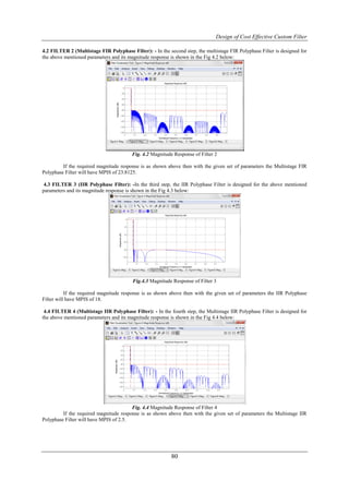 Design of Cost Effective Custom Filter

4.2 FILTER 2 (Multistage FIR Polyphase Filter): - In the second step, the multistage FIR Polyphase Filter is designed for
the above mentioned parameters and its magnitude response is shown in the Fig 4.2 below:




                                         Fig. 4.2 Magnitude Response of Filter 2

         If the required magnitude response is as shown above then with the given set of parameters the Multistage FIR
Polyphase Filter will have MPIS of 23.8125.

 4.3 FILTER 3 (IIR Polyphase Filter): -In the third step, the IIR Polyphase Filter is designed for the above mentioned
parameters and its magnitude response is shown in the Fig 4.3 below:




                                         Fig.4.3 Magnitude Response of Filter 3

           If the required magnitude response is as shown above then with the given set of parameters the IIR Polyphase
Filter will have MPIS of 18.

 4.4 FILTER 4 (Multistage IIR Polyphase Filter): - In the fourth step, the Multistage IIR Polyphase Filter is designed for
the above mentioned parameters and its magnitude response is shown in the Fig 4.4 below:




                                        Fig. 4.4 Magnitude Response of Filter 4
         If the required magnitude response is as shown above then with the given set of parameters the Multistage IIR
Polyphase Filter will have MPIS of 2.5.




                                                           80
 