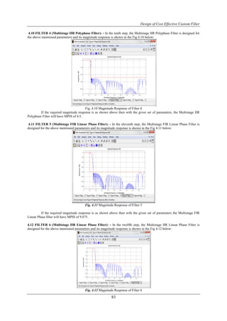 Design of Cost Effective Custom Filter

 4.10 FILTER 4 (Multistage IIR Polyphase Filter): - In the tenth step, the Multistage IIR Polyphase Filter is designed for
the above mentioned parameters and its magnitude response is shown in the Fig 4.10 below:




                                        Fig. 4.10 Magnitude Response of Filter 4
         If the required magnitude response is as shown above then with the given set of parameters, the Multistage IIR
Polyphase Filter will have MPIS of 4.5.

 4.11 FILTER 5 (Multistage FIR Linear Phase Filter): - In the eleventh step, the Multistage FIR Linear Phase Filter is
designed for the above mentioned parameters and its magnitude response is shown in the Fig 4.11 below:




                                        Fig. 4.11 Magnitude Response of Filter 5

         If the required magnitude response is as shown above then with the given set of parameters the Multistage FIR
Linear Phase filter will have MPIS of 9.875.

4.12 FILTER 6 (Multistage IIR Linear Phase Filter): - In the twelfth step, the Multistage IIR Linear Phase Filter is
designed for the above mentioned parameters and its magnitude response is shown in the Fig 4.12 below:




                                        Fig. 4.12 Magnitude Response of Filter 6

                                                           83
 