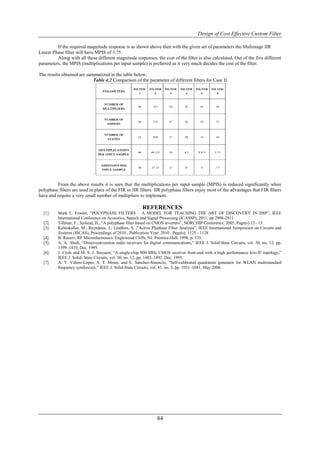 Design of Cost Effective Custom Filter

         If the required magnitude response is as shown above then with the given set of parameters the Multistage IIR
Linear Phase filter will have MPIS of 3.75.
         Along with all these different magnitude responses, the cost of the filter is also calculated. Out of the five different
parameters, the MPIS (multiplications per input sample) is preferred as it very much decides the cost of the filter.

The results obtained are summarized in the table below:
                            Table 4.2 Comparison of the parameter of different filters for Case II




         From the above results it is seen that the multiplications per input sample (MPIS) is reduced significantly when
polyphase filters are used in place of the FIR or IIR filters. IIR polyphase filters enjoy most of the advantages that FIR filters
have and require a very small number of multipliers to implement.

                                                          REFERENCES
  [1].    Mark L. Fowler, “POLYPHASE FILTERS – A MODEL FOR TEACHING THE ART OF DISCOVERY IN DSP”, IEEE
          International Conference on Acoustics, Speech and Signal Processing (ICASSP), 2011, pp 2908-2911
  [2].    Tillman, F.; Sjoland, H., “A polyphase filter based on CMOS inverters”, NORCHIP Conference, 2005, Page(s):12– 15.
  [3].    Kaltiokallio, M.; Ryynänen, J.; Lindfors, S. ,”Active Plyphase Filter Analysis”, IEEE International Symposium on Circuits and
          Systems (ISCAS), Proceedings of 2010 , Publication Year: 2010 , Page(s): 1125 - 1128
  [4].    B. Razavi, RF Microelectronics. Englewood Cliffs, NJ: Prentice-Hall, 1998, p. 335.
  [5].    A. A. Abidi, “Direct-conversion radio receivers for digital communications,” IEEE J. Solid-State Circuits, vol. 30, no. 12, pp.
          1399–1410, Dec. 1995.
  [6].    J. Crols and M. S. J. Steyaert, “A single-chip 900 MHz CMOS receiver front-end with a high performance low-IF topology,”
          IEEE J. Solid- State Circuits, vol. 30, no. 12, pp. 1483–1492, Dec. 1995.
  [7].    A. Y. Valero-Lopez, S. T. Moon, and E. Sánchez-Sinencio, “Self-calibrated quadrature generator for WLAN multistandard
          frequency synthesizer,” IEEE J. Solid-State Circuits, vol. 41, no. 5, pp. 1031–1041, May 2006.




                                                                  84
 