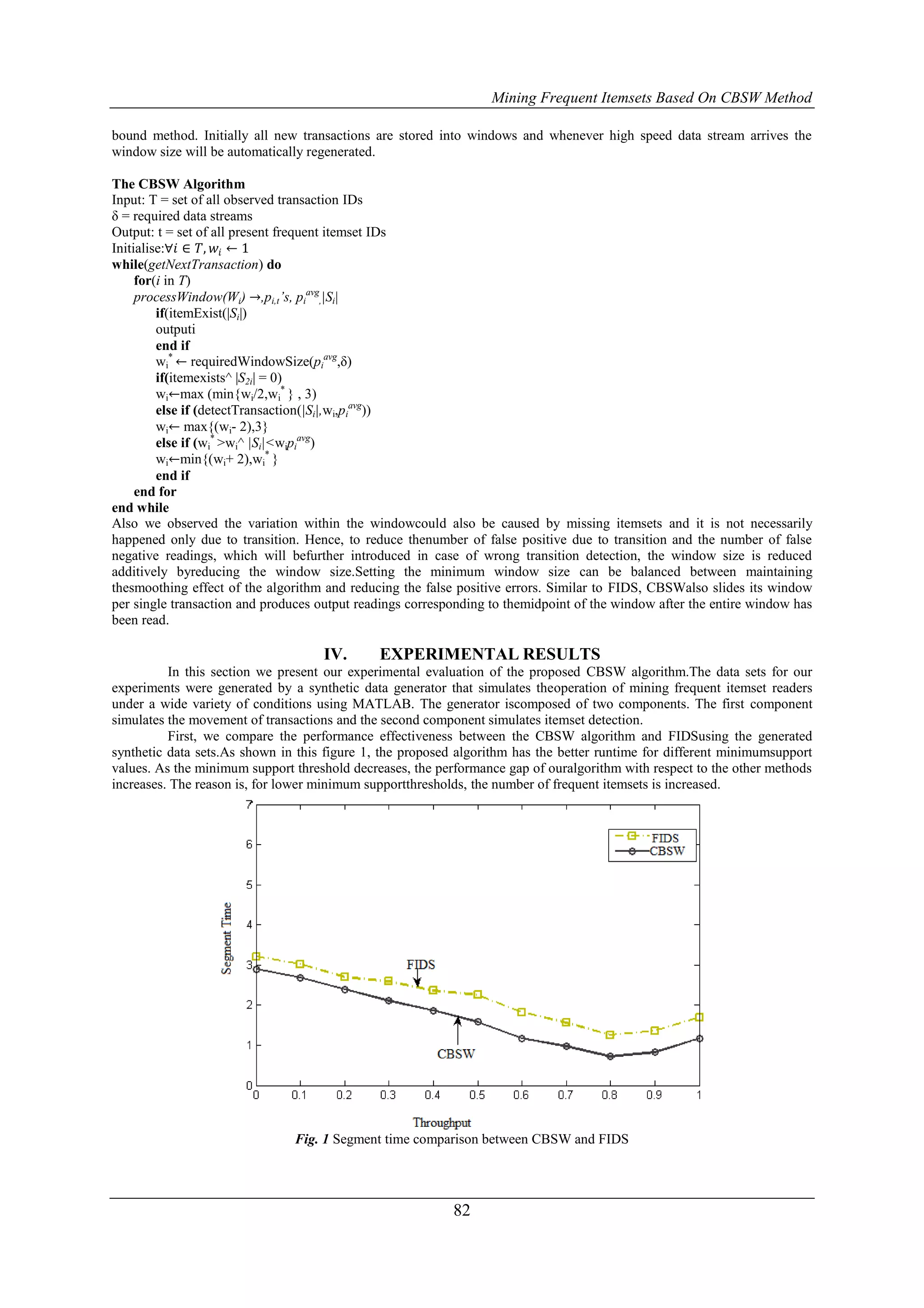 Mining Frequent Itemsets Based On CBSW Method

bound method. Initially all new transactions are stored into windows and whenever high speed data stream arrives the
window size will be automatically regenerated.

The CBSW Algorithm
Input: T = set of all observed transaction IDs
δ = required data streams
Output: t = set of all present frequent itemset IDs
Initialise:∀𝑖 ∈ 𝑇, 𝑤 𝑖 ← 1
while(getNextTransaction) do
     for(i in T)
     processWindow(Wi) →,pi,t’s, piavg,|Si|
         if(itemExist(|Si|)
         outputi
         end if
         wi* ← requiredWindowSize(piavg,δ)
         if(itemexists^ |S2i| = 0)
         wi←max (min{wi/2,wi* } , 3)
         else if (detectTransaction(|Si|,wi,piavg))
         wi← max{(wi- 2),3}
         else if (wi* >wi^ |Si|<wipiavg)
         wi←min{(wi+ 2),wi* }
         end if
     end for
end while
Also we observed the variation within the windowcould also be caused by missing itemsets and it is not necessarily
happened only due to transition. Hence, to reduce thenumber of false positive due to transition and the number of false
negative readings, which will befurther introduced in case of wrong transition detection, the window size is reduced
additively byreducing the window size.Setting the minimum window size can be balanced between maintaining
thesmoothing effect of the algorithm and reducing the false positive errors. Similar to FIDS, CBSWalso slides its window
per single transaction and produces output readings corresponding to themidpoint of the window after the entire window has
been read.

                                    IV.       EXPERIMENTAL RESULTS
          In this section we present our experimental evaluation of the proposed CBSW algorithm.The data sets for our
experiments were generated by a synthetic data generator that simulates theoperation of mining frequent itemset readers
under a wide variety of conditions using MATLAB. The generator iscomposed of two components. The first component
simulates the movement of transactions and the second component simulates itemset detection.
          First, we compare the performance effectiveness between the CBSW algorithm and FIDSusing the generated
synthetic data sets.As shown in this figure 1, the proposed algorithm has the better runtime for different minimumsupport
values. As the minimum support threshold decreases, the performance gap of ouralgorithm with respect to the other methods
increases. The reason is, for lower minimum supportthresholds, the number of frequent itemsets is increased.




                               Fig. 1 Segment time comparison between CBSW and FIDS




                                                           82
 