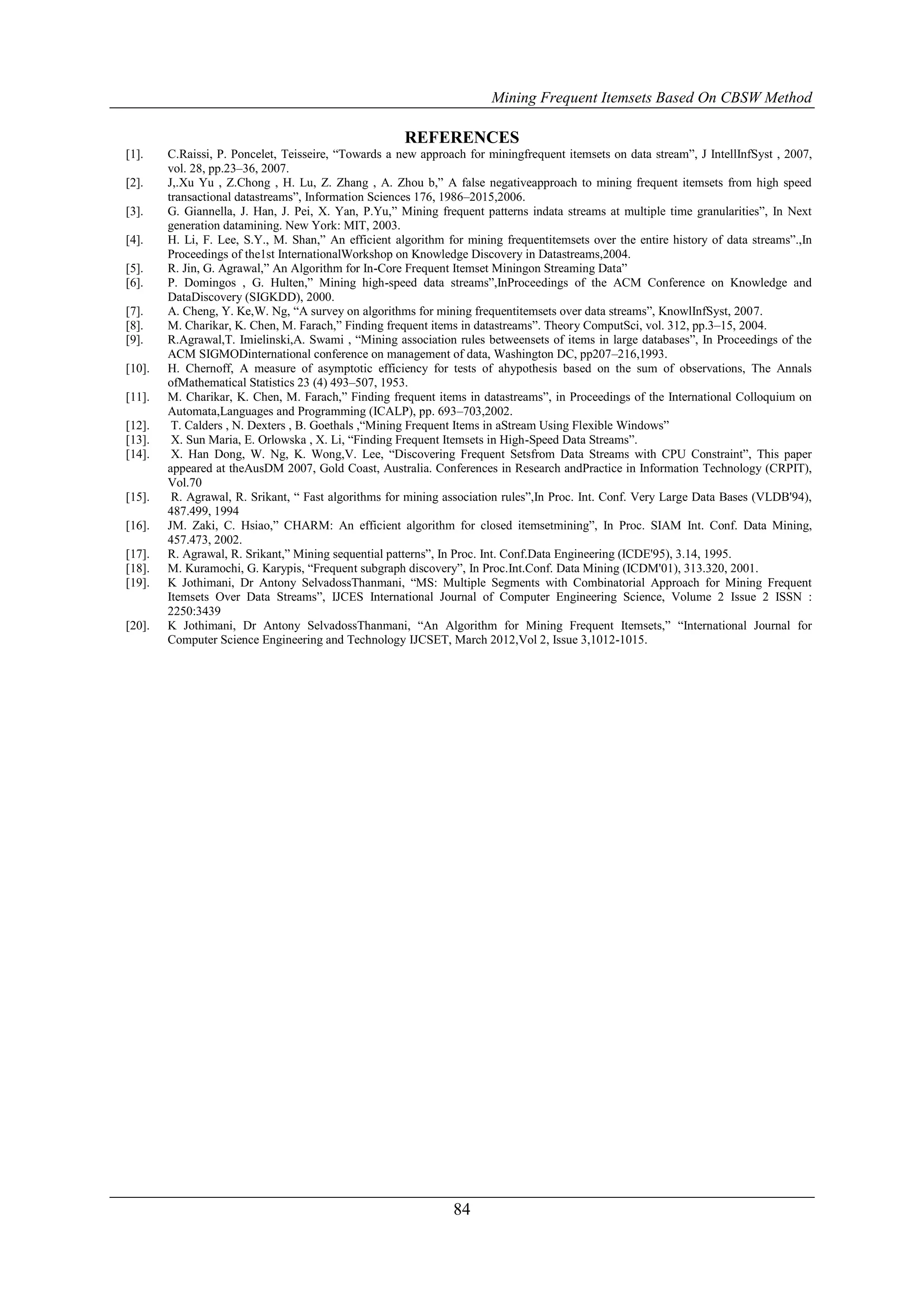 Mining Frequent Itemsets Based On CBSW Method

                                                      REFERENCES
[1].    C.Raissi, P. Poncelet, Teisseire, “Towards a new approach for miningfrequent itemsets on data stream”, J IntellInfSyst , 2007,
        vol. 28, pp.23–36, 2007.
[2].    J,.Xu Yu , Z.Chong , H. Lu, Z. Zhang , A. Zhou b,” A false negativeapproach to mining frequent itemsets from high speed
        transactional datastreams”, Information Sciences 176, 1986–2015,2006.
[3].    G. Giannella, J. Han, J. Pei, X. Yan, P.Yu,” Mining frequent patterns indata streams at multiple time granularities”, In Next
        generation datamining. New York: MIT, 2003.
[4].    H. Li, F. Lee, S.Y., M. Shan,” An efficient algorithm for mining frequentitemsets over the entire history of data streams”.,In
        Proceedings of the1st InternationalWorkshop on Knowledge Discovery in Datastreams,2004.
[5].    R. Jin, G. Agrawal,” An Algorithm for In-Core Frequent Itemset Miningon Streaming Data”
[6].    P. Domingos , G. Hulten,” Mining high-speed data streams”,InProceedings of the ACM Conference on Knowledge and
        DataDiscovery (SIGKDD), 2000.
[7].    A. Cheng, Y. Ke,W. Ng, “A survey on algorithms for mining frequentitemsets over data streams”, KnowlInfSyst, 2007.
[8].    M. Charikar, K. Chen, M. Farach,” Finding frequent items in datastreams”. Theory ComputSci, vol. 312, pp.3–15, 2004.
[9].    R.Agrawal,T. Imielinski,A. Swami , “Mining association rules betweensets of items in large databases”, In Proceedings of the
        ACM SIGMODinternational conference on management of data, Washington DC, pp207–216,1993.
[10].   H. Chernoff, A measure of asymptotic efficiency for tests of ahypothesis based on the sum of observations, The Annals
        ofMathematical Statistics 23 (4) 493–507, 1953.
[11].   M. Charikar, K. Chen, M. Farach,” Finding frequent items in datastreams”, in Proceedings of the International Colloquium on
        Automata,Languages and Programming (ICALP), pp. 693–703,2002.
[12].    T. Calders , N. Dexters , B. Goethals ,“Mining Frequent Items in aStream Using Flexible Windows”
[13].    X. Sun Maria, E. Orlowska , X. Li, “Finding Frequent Itemsets in High-Speed Data Streams”.
[14].    X. Han Dong, W. Ng, K. Wong,V. Lee, “Discovering Frequent Setsfrom Data Streams with CPU Constraint”, This paper
        appeared at theAusDM 2007, Gold Coast, Australia. Conferences in Research andPractice in Information Technology (CRPIT),
        Vol.70
[15].    R. Agrawal, R. Srikant, “ Fast algorithms for mining association rules”,In Proc. Int. Conf. Very Large Data Bases (VLDB'94),
        487.499, 1994
[16].   JM. Zaki, C. Hsiao,” CHARM: An efficient algorithm for closed itemsetmining”, In Proc. SIAM Int. Conf. Data Mining,
        457.473, 2002.
[17].   R. Agrawal, R. Srikant,” Mining sequential patterns”, In Proc. Int. Conf.Data Engineering (ICDE'95), 3.14, 1995.
[18].   M. Kuramochi, G. Karypis, “Frequent subgraph discovery”, In Proc.Int.Conf. Data Mining (ICDM'01), 313.320, 2001.
[19].   K Jothimani, Dr Antony SelvadossThanmani, “MS: Multiple Segments with Combinatorial Approach for Mining Frequent
        Itemsets Over Data Streams”, IJCES International Journal of Computer Engineering Science, Volume 2 Issue 2 ISSN :
        2250:3439
[20].   K Jothimani, Dr Antony SelvadossThanmani, “An Algorithm for Mining Frequent Itemsets,” “International Journal for
        Computer Science Engineering and Technology IJCSET, March 2012,Vol 2, Issue 3,1012-1015.




                                                               84
 