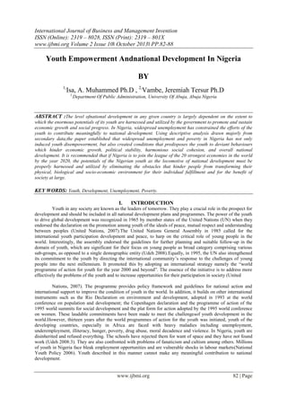 International Journal of Business and Management Invention
ISSN (Online): 2319 – 8028, ISSN (Print): 2319 – 801X
www.ijbmi.org Volume 2 Issue 10ǁ October 2013ǁ PP.82-88

Youth Empowerment Andnational Development In Nigeria
BY
1,

Isa, A. Muhammed Ph.D , 2,Vambe, Jeremiah Tersur Ph.D
1,

Department Of Public Administration, University Of Abuja, Abuja Nigeria

ABSTRACT :The level ofnational development in any given country is largely dependent on the extent to
which the enormous potentials of its youth are harnessed and utilized by the government to promote and sustain
economic growth and social progress. In Nigeria, widespread unemployment has constrained the efforts of the
youth to contribute meaningfully to national development. Using descriptive analysis drawn majorly from
secondary data,the paper established that widespread unemployment and poverty in Nigeria has not only
induced youth disempowerment, but also created conditions that predisposes the youth to deviant behaviours
which hinder economic growth, political stability, harmonious social cohesion, and overall national
development. It is recommended that if Nigeria is to join the league of the 20 strongest economies in the world
by the year 2020, the potentials of the Nigerian youth as the locomotive of national development must be
properly harnessed and utilized by eliminating the obstacles that hinder people from transforming their
physical, biological and socio-economic environment for their individual fulfillment and for the benefit of
society at large.

KEY WORDS: Youth, Development, Unemployment, Poverty.
I.

INTRODUCTION

Youth in any society are known as the leaders of tomorrow. They play a crucial role in the prospect for
development and should be included in all national development plans and programmes. The power of the youth
to drive global development was recognized in 1965 by member states of the United Nations (UN) when they
endorsed the declaration on the promotion among youth of the ideals of peace, mutual respect and understanding
between peoples (United Nations, 2007).The United Nations General Assembly in 1985 called for the
international youth participation development and peace, to harp on the critical role of young people in the
world. Interestingly, the assembly endorsed the guidelines for further planning and suitable follow-up in the
domain of youth, which are significant for their focus on young people as broad category comprising various
sub-groups, as opposed to a single demographic entity (Udeh 2008).Equally, in 1995, the UN also strengthened
its commitment to the youth by directing the international community‟s response to the challenges of young
people into the next millennium. It promoted this by adopting an international strategy namely the “world
programme of action for youth for the year 2000 and beyond”. The essence of the initiative is to address more
effectively the problems of the youth and to increase opportunities for their participation in society (United
Nations, 2007). The programme provides policy framework and guidelines for national action and
international support to improve the condition of youth in the world. In addition, it builds on other international
instruments such as the Rio Declaration on environment and development, adopted in 1993 at the world
conference on population and development; the Copenhagen declaration and the programme of action of the
1995 world summits for social development and the plat form for action adopted by the 1995 world conference
on women. These laudable commitments have been made to meet the challengesof youth development in the
world.However, thirteen years after the world programmes of action for the youth was initiated, youth of the
developing countries, especially in Africa are faced with heavy maladies including unemployment,
underemployment, illiteracy, hunger, poverty, drug abuse, moral decadence and violence. In Nigeria, youth are
disinherited and refused everything. The schools have rejected them for want of space and they have not found
work (Udeh 2008:3). They are also confronted with problems of fanaticism and cultism among others. Millions
of youth in Nigeria face bleak employment opportunities and are vulnerable shocks in labour markets(National
Youth Policy 2006). Youth described in this manner cannot make any meaningful contribution to national
development.

www.ijbmi.org

82 | Page

 