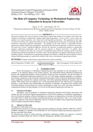 The International Journal Of Engineering And Science (IJES)
||Volume||2 ||Issue|| 11||Pages|| 77-81||2013||
ISSN(e): 2319 – 1813 ISSN(p): 2319 – 1805

The Role of Computer Technology in Mechanical Engineering
Education in Kenyan Universities
Ogur, E. O 1 . and Ogola, W. O 1 .
1,2

,Department of Mechanical & Mechatronic Engineering, Kenya Polytechnic University College, P.O. Box
52428 – 00200, Nairobi

-------------------------------------------------------ABSTRACT--------------------------------------------------This paper examines the extent of exposure of mechanical engineering students in two Kenyan universities and
colleges of technology to engineering computer application programmes. In view of this, a survey study was
adopted, two research questions were raised and a null hypothesis formulated. The population of the study
consisted of 225 final year engineering students from two leading Kenyan universities of technology that offer
mechanical engineering education programme. The findings of the study indicate a relationship between
engineering computer application programmes and engineering education programmes in Kenyan universities.
The study also reveals a significant difference between the exposure of engineering students to engineering
computer application programmes and the expected exposure in Kenyan universities. To address these
deficiencies revealed by the study, the researcher recommended among others the expansion of the curriculum
of engineering education programmes to include courses like introduction to Computer Aided Design using 3-D
modelling software, introduction to programming languages like Matlab or MathCAD and introduction to finite
element modelling packages for numerically solving a wide variety of mechanical engineering problems.

KEYWORDS: Computer aided design, programming, finite element modelling
---------------------------------------------------------------------------------------------------------------------------------------Date of Submission: 28 March 2013
Date of Acceptance: 20 November 2013
---------------------------------------------------------------------------------------------------------------------------------------

I.

INTRODUCTION

Recent developments in Mechanical Engineering have been paralleled by the development of the
computer as an important adjunct to the modern engineer. The relationship between Mechanical Engineering
practice and computational problem solving techniques already has been considerable, but the full impact of
computers on Mechanical Engineering education is very vast. The rapidly enlarging capabilities of computers
have already enlarged the scope of practical and theoretical problems which confront the Mechanical Engineer.
These capabilities constitute the computer technology with which graduating Mechanical Engineers must be
familiar. What impact does the computer have on the educational process? The effectiveness of engineering
teaching is in part related to the understanding and utilization of principles of learning by the teaching staff.
Curriculum planners must therefore give serious consideration to what, how much, and where instruction in
computational problem solving techniques is to fit into the Mechanical Engineering curriculum [1].
1.1

Statement of Problem
Interactions with the graduates of mechanical engineering education from Kenyan universities and
colleges that offer mechanical engineering programmes reveal that the graduates of mechanical engineering in
this era of advanced computer software technologies are missing out on opportunities to develop soft skills that
will enable them to design and simulate manufacturing processes and operations. This is as a result of their
inadequate exposure to the practical application and use of advanced computer aided engineering technologies
such as computer simulation analysis packages.
1.2
Objectives of the study
The objectives of the study are to:
(i) determine the relevance of computer aided engineering application packages (Matlab, MathCAD, ANSYS,
COMSOL Multiphysics, Moldflow and SolidWorks) for the mechanical engineering education programme in
Kenyan universities and colleges.
(ii) determine the extent to which university mechanical engineering students are exposed to practical
application of Matlab, MathCAD, ANSYS, COMSOL Multiphysics, Moldflow and SolidWorks.

www.theijes.com

The IJES

Page 77

 