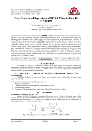 The International Journal Of Engineering And Science (IJES)
|| Volume || 2 ||Issue|| 12 || Pages || 77-84 || 2013 ||
ISSN (e): 2319 – 1813 ISSN (p): 2319 – 1805

Fuzzy Logic based Supervision of DC link PI control in a DSTATCOM
1

K Siva kumar, 2Dr.Venu gopal.N,
1

1, 2

PG Student, 2Professor,
Kuppam Engg College, Kuppam, Chittor (Dist)

------------------------------------------------------ABSTRACT---------------------------------------------------The fuzzy logic based supervisor varies the proportional and integral gains of the PI controller during the
transient period immediately after a load change. An improvement in the performance of the controller is
obtained because of appropriate variation of PI gains using expert knowledge of system behavior and higher
sampling during the transient period a DSTATCOM, which is one of the custom power devices, is used to
control the terminal voltage. In a DSTATCOM, generally, the dc capacitor voltage is regulated using a PI
controller when various control algorithms are used for load compensation. However, during load changes,
there is considerable variation in dc capacitor voltage which might affect compensation. In this work, a fuzzy
logic based supervisory method is proposed to improve transient performance of the dc link.. A 50% reduction
in the error in dc link capacitor voltage during load change compared to a normal PI controller is obtained.
The voltage waveform also has a faster settling time. The efficacy of the proposed strategy is proved using
detailed MATLAB simulation studies.
--------------------------------------------------------------------------------------------------------------------------------------Date of Submission: 19 November 2013
Date of Acceptance: 15 December 2013
----------------------------------------------------------------------------------------------------------------------------- ----------

I.

INTRODUCTION

The concept of Flexible Ac Transmission (FACTS), as the name implies, was originally developed for
transmission networks but similar ideas are applied to distribution systems. The new high power electronic systems applied
to Distribution systems owe something to the ideas of FACTS but also use concepts and techniques developed for power
electronic systems with lower voltage and current ratings.

II.

POWERQUALITY ISSUES AND SOLUTIONS IN DISTRIBUTION SYSTEMS

2.1 Introduction
FACTS use the latest power electronic devices and methods to control electronically the high-voltage
side of the network.
A Custom Power specification may include provision for
1. No power interruption.
2. Tight voltage regulation including short duration sags or swells
3. Low harmonic voltages
4. Acceptance of fluctuating and non linear loads without effect on terminal voltage.

III.

DSTATCOM

3.1 Operating Principle of DSTATCOM:
Basically, the DSTATCOM system is comprised of three main parts: a VSC, a set of coupling reactors and a
controller. The basic principle of a DSTATCOM installed in a power system is the generation of a controllable ac voltage
source by a voltage source inverter (VSI) connected to a dc capacitor (energy storage device). The ac voltage source, in
general, appears behind a transformer leakage reactance.

Fig.1. Block Diagram of the voltage source converter based DSTATCOM

www.theijes.com

The IJES

Page 77

 