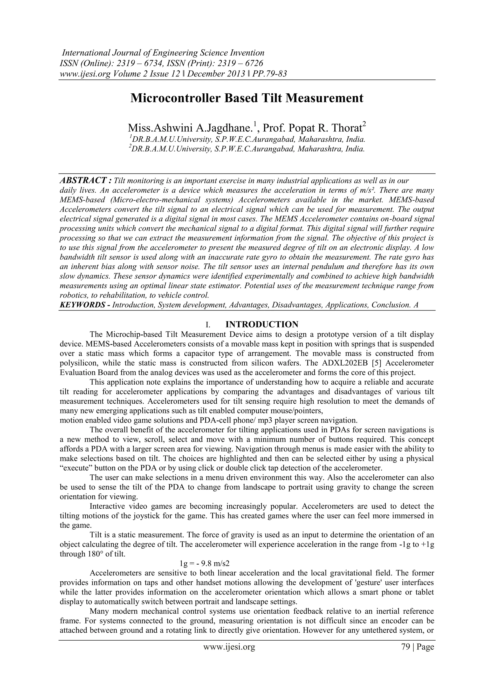 International Journal of Engineering Science Invention
ISSN (Online): 2319 – 6734, ISSN (Print): 2319 – 6726
www.ijesi.org Volume 2 Issue 12 ǁ December 2013 ǁ PP.79-83

Microcontroller Based Tilt Measurement
Miss.Ashwini A.Jagdhane.1, Prof. Popat R. Thorat2
1

DR.B.A.M.U.University, S.P.W.E.C.Aurangabad, Maharashtra, India.
DR.B.A.M.U.University, S.P.W.E.C.Aurangabad, Maharashtra, India.

2

ABSTRACT : Tilt monitoring is an important exercise in many industrial applications as well as in our
daily lives. An accelerometer is a device which measures the acceleration in terms of m/s². There are many
MEMS-based (Micro-electro-mechanical systems) Accelerometers available in the market. MEMS-based
Accelerometers convert the tilt signal to an electrical signal which can be used for measurement. The output
electrical signal generated is a digital signal in most cases. The MEMS Accelerometer contains on-board signal
processing units which convert the mechanical signal to a digital format. This digital signal will further require
processing so that we can extract the measurement information from the signal. The objective of this project is
to use this signal from the accelerometer to present the measured degree of tilt on an electronic display. A low
bandwidth tilt sensor is used along with an inaccurate rate gyro to obtain the measurement. The rate gyro has
an inherent bias along with sensor noise. The tilt sensor uses an internal pendulum and therefore has its own
slow dynamics. These sensor dynamics were identified experimentally and combined to achieve high bandwidth
measurements using an optimal linear state estimator. Potential uses of the measurement technique range from
robotics, to rehabilitation, to vehicle control.
KEYWORDS - Introduction, System development, Advantages, Disadvantages, Applications, Conclusion. A
I.
INTRODUCTION
The Microchip-based Tilt Measurement Device aims to design a prototype version of a tilt display
device. MEMS-based Accelerometers consists of a movable mass kept in position with springs that is suspended
over a static mass which forms a capacitor type of arrangement. The movable mass is constructed from
polysilicon, while the static mass is constructed from silicon wafers. The ADXL202EB [5] Accelerometer
Evaluation Board from the analog devices was used as the accelerometer and forms the core of this project.
This application note explains the importance of understanding how to acquire a reliable and accurate
tilt reading for accelerometer applications by comparing the advantages and disadvantages of various tilt
measurement techniques. Accelerometers used for tilt sensing require high resolution to meet the demands of
many new emerging applications such as tilt enabled computer mouse/pointers,
motion enabled video game solutions and PDA-cell phone/ mp3 player screen navigation.
The overall benefit of the accelerometer for tilting applications used in PDAs for screen navigations is
a new method to view, scroll, select and move with a minimum number of buttons required. This concept
affords a PDA with a larger screen area for viewing. Navigation through menus is made easier with the ability to
make selections based on tilt. The choices are highlighted and then can be selected either by using a physical
“execute” button on the PDA or by using click or double click tap detection of the accelerometer.
The user can make selections in a menu driven environment this way. Also the accelerometer can also
be used to sense the tilt of the PDA to change from landscape to portrait using gravity to change the screen
orientation for viewing.
Interactive video games are becoming increasingly popular. Accelerometers are used to detect the
tilting motions of the joystick for the game. This has created games where the user can feel more immersed in
the game.
Tilt is a static measurement. The force of gravity is used as an input to determine the orientation of an
object calculating the degree of tilt. The accelerometer will experience acceleration in the range from -1g to +1g
through 180° of tilt.
1g = - 9.8 m/s2
Accelerometers are sensitive to both linear acceleration and the local gravitational field. The former
provides information on taps and other handset motions allowing the development of 'gesture' user interfaces
while the latter provides information on the accelerometer orientation which allows a smart phone or tablet
display to automatically switch between portrait and landscape settings.
Many modern mechanical control systems use orientation feedback relative to an inertial reference
frame. For systems connected to the ground, measuring orientation is not difficult since an encoder can be
attached between ground and a rotating link to directly give orientation. However for any untethered system, or

www.ijesi.org

79 | Page

 