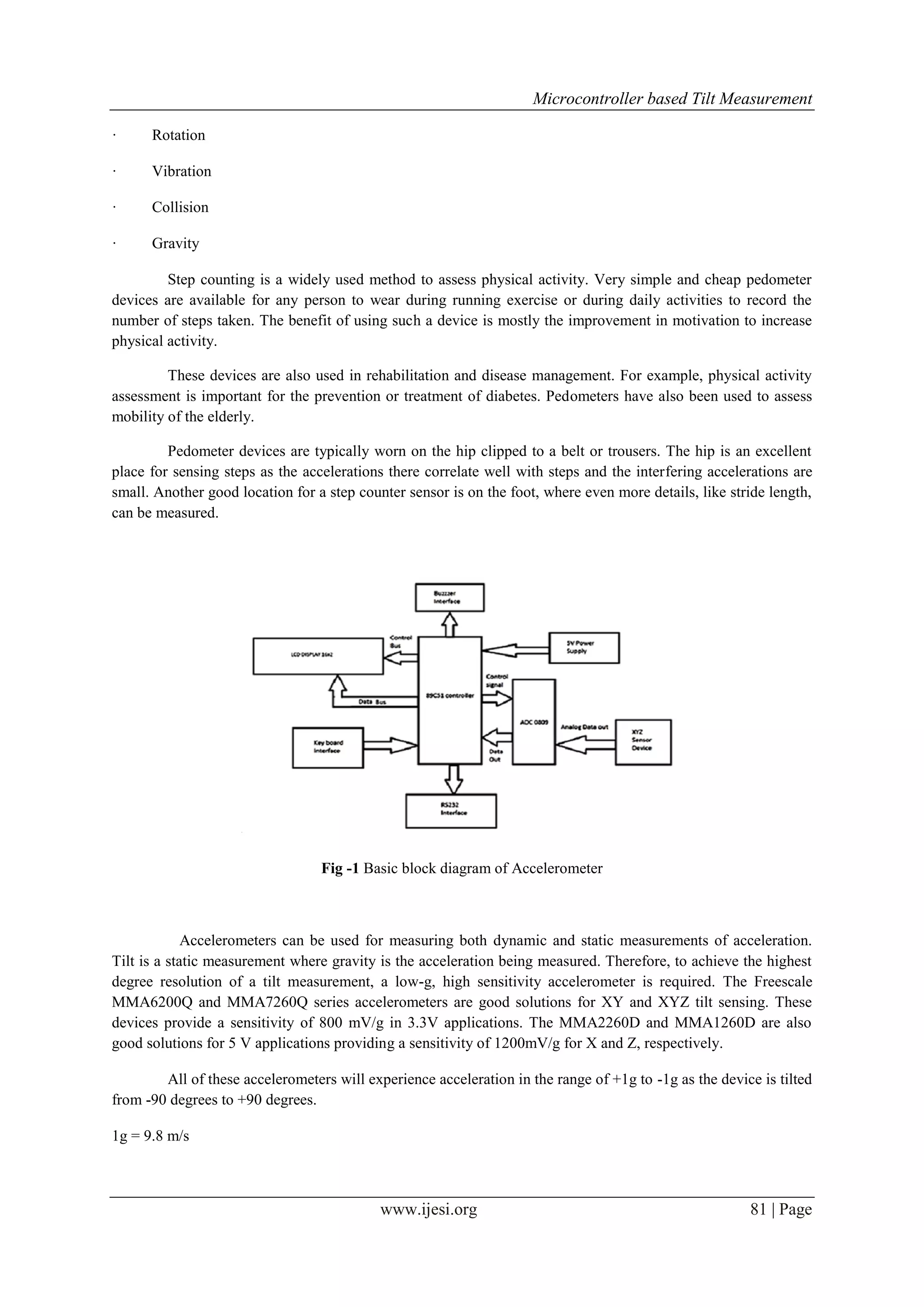 Microcontroller based Tilt Measurement
·

Rotation

·

Vibration

·

Collision

·

Gravity

Step counting is a widely used method to assess physical activity. Very simple and cheap pedometer
devices are available for any person to wear during running exercise or during daily activities to record the
number of steps taken. The benefit of using such a device is mostly the improvement in motivation to increase
physical activity.
These devices are also used in rehabilitation and disease management. For example, physical activity
assessment is important for the prevention or treatment of diabetes. Pedometers have also been used to assess
mobility of the elderly.
Pedometer devices are typically worn on the hip clipped to a belt or trousers. The hip is an excellent
place for sensing steps as the accelerations there correlate well with steps and the interfering accelerations are
small. Another good location for a step counter sensor is on the foot, where even more details, like stride length,
can be measured.

Fig -1 Basic block diagram of Accelerometer

Accelerometers can be used for measuring both dynamic and static measurements of acceleration.
Tilt is a static measurement where gravity is the acceleration being measured. Therefore, to achieve the highest
degree resolution of a tilt measurement, a low-g, high sensitivity accelerometer is required. The Freescale
MMA6200Q and MMA7260Q series accelerometers are good solutions for XY and XYZ tilt sensing. These
devices provide a sensitivity of 800 mV/g in 3.3V applications. The MMA2260D and MMA1260D are also
good solutions for 5 V applications providing a sensitivity of 1200mV/g for X and Z, respectively.
All of these accelerometers will experience acceleration in the range of +1g to -1g as the device is tilted
from -90 degrees to +90 degrees.
1g = 9.8 m/s

www.ijesi.org

81 | Page

 