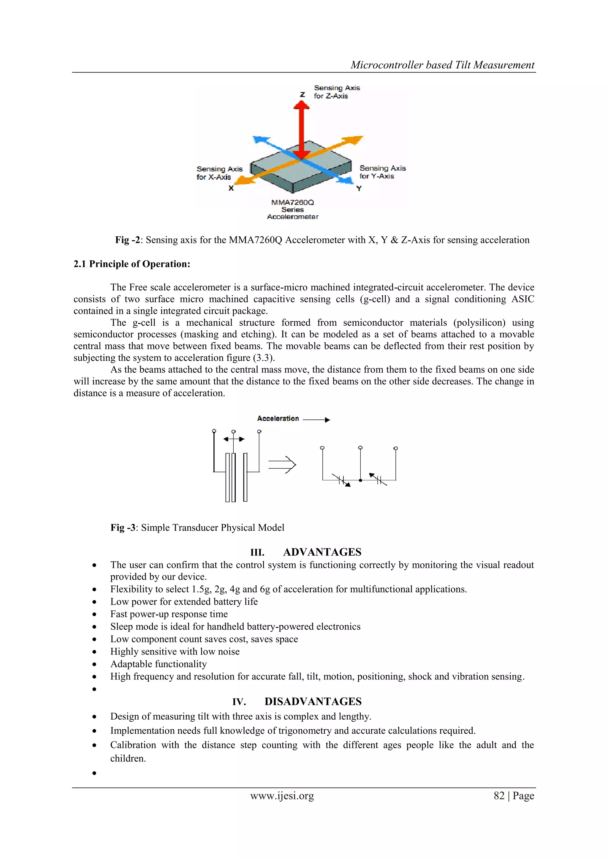 Microcontroller based Tilt Measurement

Fig -2: Sensing axis for the MMA7260Q Accelerometer with X, Y & Z-Axis for sensing acceleration
2.1 Principle of Operation:
The Free scale accelerometer is a surface-micro machined integrated-circuit accelerometer. The device
consists of two surface micro machined capacitive sensing cells (g-cell) and a signal conditioning ASIC
contained in a single integrated circuit package.
The g-cell is a mechanical structure formed from semiconductor materials (polysilicon) using
semiconductor processes (masking and etching). It can be modeled as a set of beams attached to a movable
central mass that move between fixed beams. The movable beams can be deflected from their rest position by
subjecting the system to acceleration figure (3.3).
As the beams attached to the central mass move, the distance from them to the fixed beams on one side
will increase by the same amount that the distance to the fixed beams on the other side decreases. The change in
distance is a measure of acceleration.

Fig -3: Simple Transducer Physical Model














III.
ADVANTAGES
The user can confirm that the control system is functioning correctly by monitoring the visual readout
provided by our device.
Flexibility to select 1.5g, 2g, 4g and 6g of acceleration for multifunctional applications.
Low power for extended battery life
Fast power-up response time
Sleep mode is ideal for handheld battery-powered electronics
Low component count saves cost, saves space
Highly sensitive with low noise
Adaptable functionality
High frequency and resolution for accurate fall, tilt, motion, positioning, shock and vibration sensing.
IV.
DISADVANTAGES
Design of measuring tilt with three axis is complex and lengthy.
Implementation needs full knowledge of trigonometry and accurate calculations required.
Calibration with the distance step counting with the different ages people like the adult and the
children.



www.ijesi.org

82 | Page

 