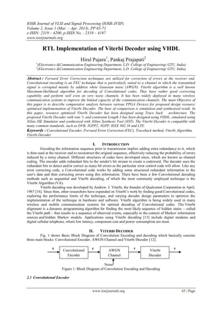 IOSR Journal of VLSI and Signal Processing (IOSR-JVSP)
Volume 2, Issue 1 (Mar. – Apr. 2013), PP 65-71
e-ISSN: 2319 – 4200, p-ISSN No. : 2319 – 4197
www.iosrjournals.org
www.iosrjournals.org 65 | Page
RTL Implementation of Viterbi Decoder using VHDL
Hiral Pujara1
, Pankaj Prajapati2
1
(Electronics &Communication Engineering Department, L.D. College of Engineering/ GTU, India)
2
(Electronics &Communication Engineering Department, L.D. College of Engineering/ GTU, India)
Abstract : Forward Error Correction techniques are utilized for correction of errors at the receiver end.
Convolutional encoding is an FEC technique that is particularly suited to a channel in which the transmitted
signal is corrupted mainly by additive white Gaussian noise (AWGN). Viterbi algorithm is a well known
Maximum-likelihood algorithm for decoding of Convolutional codes. They have rather good correcting
capability and perform well even on very noisy channels. It has been widely deployed in many wireless
communication systems to improve the limited capacity of the communication channels. The main Objective of
this paper is to describe comparative analysis between various FPGA Devices for proposed design resource
optimized implementation of Viterbi Decoder. The base of comparison is simulation and synthesized result. In
this paper, resource optimized Viterbi Decoder has been designed using Trace back architecture. The
proposed Viterbi Decoder with rate ½ and constraint Length 3 has been designed using VHDL, simulated using
Xilinx ISE Simulator and synthesized with Xilinx Synthesis Tool (XST). The Viterbi Decoder is compatible with
many common standards, such as DVB, 3GPP2, 3GPP, IEEE 802.16 and LTE.
Keywords - Convolutional Encoder, Forward Error Correction (FEC), Traceback method, Viterbi Algorithm,
Viterbi Decoder
I. INTRODUCTION
Encoding the information sequence prior to transmission implies adding extra redundancy to it, which
is then used at the receiver end to reconstruct the original sequence, effectively reducing the probability of errors
induced by a noisy channel. Different structures of codes have developed since, which are known as channel
coding. The encoder adds redundant bits to the sender's bit stream to create a codeword. The decoder uses the
redundant bits to detect and/or correct as many bit errors as the particular error control code will allow. Like any
error correcting code, a Convolutional code works by adding some structured redundant information to the
user's data and then correcting errors using this information. There have been a few Convolutional decoding
methods such as sequential and Viterbi decoding, of which the most commonly employed technique is the
Viterbi Algorithm (VA).
Viterbi decoding was developed by Andrew. J. Viterbi, the founder of Qualcomm Corporation in April,
1967 [16]. Since then, other researchers have expanded on Viterbi’s work by finding good Convolutional codes,
exploring the performance limits of the technique, and varying decoder design parameters to optimize the
implementation of the technique in hardware and software. Viterbi algorithm is being widely used in many
wireless and mobile communication systems for optimal decoding of Convolutional codes. The Viterbi
alignment is a dynamic programming algorithm for finding the most likely sequence of hidden states – called
the Viterbi path – that results in a sequence of observed events, especially in the context of Markov information
sources and hidden Markov models. Applications using Viterbi decoding [13] include digital modems and
digital cellular telephone, where low latency, component cost and power consumption are must.
II. VITERBI DECODER
Fig. 1 shows Basic Block Diagram of Convolution Encoding and decoding which basically consists
three main blocks: Convolutional Encoder, AWGN Channel and Viterbi Decoder [12].
x c r v
Noise
Figure 1: Block Diagram of Convolution Encoding and Decoding
2.1 Convolutional Encoder
Convolutional
Encoder
AWGN
Channel
Viterbi
Decoder
 