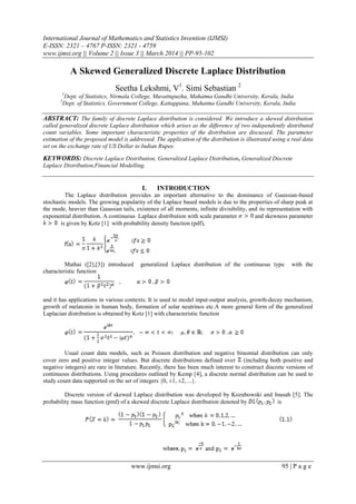 International Journal of Mathematics and Statistics Invention (IJMSI)
E-ISSN: 2321 – 4767 P-ISSN: 2321 - 4759
www.ijmsi.org || Volume 2 || Issue 3 || March 2014 || PP-95-102
www.ijmsi.org 95 | P a g e
A Skewed Generalized Discrete Laplace Distribution
Seetha Lekshmi, V1
. Simi Sebastian 2
1
Dept. of Statistics, Nirmala College, Muvattupuzha, Mahatma Gandhi University, Kerala, India
2
Dept. of Statistics, Government College, Kattappana, Mahatma Gandhi University, Kerala, India
ABSTRACT: The family of discrete Laplace distribution is considered. We introduce a skewed distribution
called generalized discrete Laplace distribution which arises as the difference of two independently distributed
count variables. Some important characteristic properties of the distribution are discussed. The parameter
estimation of the proposed model is addressed. The application of the distribution is illustrated using a real data
set on the exchange rate of US Dollar to Indian Rupee.
KEYWORDS: Discrete Laplace Distribution, Generalized Laplace Distribution, Generalized Discrete
Laplace Distribution,Financial Modelling.
I. INTRODUCTION
The Laplace distribution provides an important alternative to the dominance of Gaussian-based
stochastic models. The growing popularity of the Laplace based models is due to the properties of sharp peak at
the mode, heavier than Gaussian tails, existence of all moments, infinite divisibility, and its representation with
exponential distribution. A continuous Laplace distribution with scale parameter and skewness parameter
is given by Kotz [1] with probability density function (pdf),
Mathai ([2],[3]) introduced generalized Laplace distribution of the continuous type with the
characteristic function
and it has applications in various contexts. It is used to model input-output analysis, growth-decay mechanism,
growth of melatonin in human body, formation of solar neutrinos etc.A more general form of the generalized
Laplacian distribution is obtained by Kotz [1] with characteristic function
Usual count data models, such as Poisson distribution and negative binomial distribution can only
cover zero and positive integer values. But discrete distributions defined over (including both positive and
negative integers) are rare in literature. Recently, there has been much interest to construct discrete versions of
continuous distributions. Using procedures outlined by Kemp [4], a discrete normal distribution can be used to
study count data supported on the set of integers {0, ±1, ±2, ...}.
Discrete version of skewed Laplace distribution was developed by Kozubowski and Inusah [5]. The
probability mass function (pmf) of a skewed discrete Laplace distribution denoted by is
 
