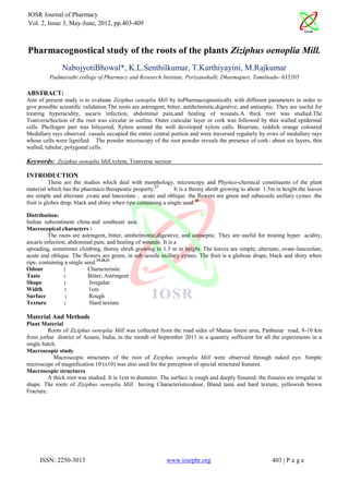 IOSR Journal of Pharmacy
Vol. 2, Issue 3, May-June, 2012, pp.403-409



Pharmacognostical study of the roots of the plants Ziziphus oenoplia Mill.
               NabojyotiBhowal*, K.L.Senthilkumar, T.Karthiyayini, M.Rajkumar
          Padmavathi college of Pharmacy and Research Institute, Periyanahalli, Dharmapuri, Tamilnadu- 635205

ABSTRACT:
Aim of present study is to evaluate Ziziphus oenoplia Mill by itsPharmacognostically with different parameters in order to
give possible scientific validation.The roots are astringent, bitter, antihelmintic,digestive, and antiseptic. They are useful for
treating hyperacidity, ascaris infection, abdominal pain,and healing of wounds.A thick root was studied.The
TranverseSection of the root was circular in outline. Outer cuticular layer or cork was followed by thin walled epidermal
cells. Phellogen part was bilayered, Xylem around the well developed xylem calls. Biseriate, reddish orange coloured
Medullary rays observed. vassals occupied the entire central portion and were traversed regularly by rows of medullary rays
whose cells were lignified. The powder microscopy of the root powder reveals the presence of cork- about six layers, thin
walled, tubular, polygonal cells.

Keywords: Ziziphus oenoplia Mill,xylem, Tranverse section

INTRODUCTION
           These are the studies which deal with morphology, microscopy and Physico-chemical constituents of the plant
material which has the pharmaco therapeutic property.17         It is a throny shrub growing to about 1.5m in height.the leaves
are simple and alternate ,ovate and lanceolate , acute and oblique. the flowers are green and subsessile axillary cymes .the
fruit is globes drup, black and shiny when ripe containing a single seed.18

Distribution:
Indian subcontinent china and southeast asia.
Macrocopical characters :
          The roots are astringent, bitter, antihelmintic,digestive, and antiseptic. They are useful for treating hyper acidity,
ascaris infection, abdominal pain, and healing of wounds. It is a
spreading, sometimes climbing, thorny shrub growing to 1.5 m in height. The leaves are simple, alternate, ovate-lanceolate,
acute and oblique. The flowers are green, in sub sessile axillary cymes. The fruit is a globose drupe, black and shiny when
ripe, containing a single seed.19,20,21
Odour            :         Characteristic
Taste            :         Bitter, Astringent
Shape            :          Irregular
Width            :          1cm
Surface           :         Rough
Texture          :          Hard texture

Material And Methods
Plant Material
          Roots of Ziziphus oenoplia Mill was collected from the road sides of Manas forest area, Panbazar road, 8-10 km
from jorhat district of Assam, India, in the month of September 2011 in a quantity sufficient for all the experiments in a
single batch.
Macroscopic study
            Macroscopic structures of the root of Ziziphus oenoplia Mill were observed through naked eye. Simple
microscope of magnification 10 (x10) was also used for the perception of special structural features.
Macroscopic structures
          A thick root was studied. It is 1cm in diameter. The surface is rough and deeply fissured; the fissures are irregular in
shape. The roots of Ziziphus oenoplia Mill having Characteristicodour, Bland taste and hard texture, yellowish brown
Fracture.




     ISSN: 2250-3013                                         www.iosrphr.org                                403 | P a g e
 