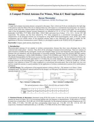 International Journal Of Computational Engineering Research (ijceronline.com) Vol. 2 Issue.4




 A Compact Printed Antenna For Wimax, Wlan & C Band Applications
                                                  Barun Mazumdar
                             Assistant Professor, ECE Department, AIEMD, West Bengal, India

Abstract:
A single feed compact microstrip antenna is proposed in this paper. One L slit & one H slit are introduced on the right edge
of the patch to study the effect of the slit on radiation behaviour with respect to a conventional microstrip patch. An extensive
analysis of the return loss, radiation pattern and efficiency of the proposed antenna is shown in this paper. For the optimize
value of the slit parameters antenna resonant frequencies are obtained at 2.53, 4, 5.73 & 7.54 GHz with corresponding
bandwidth 12.48 MHz, 37.97 MHz, 80.68 MHz , 230.67 MHz and return loss of about -17.4, -32.5, -12.4 & -29.7 dB
respectively. The antenna size has been reduced by 75% when compared to a conventional microstrip patch. The
characteristics of the designed structure are investigated by using MoM based electromagnetic solver, IE3D. The simple
configuration and low profile nature of the proposed antenna leads to easy fabrication and make it suitable for the
applications in Wireless communication system. Mainly it is developed to operate in the WiMAX & WLAN application.
Keywords: Compact, patch antenna, Quad band, slit.

1. Introduction:
Microstrip patch antennas [1] are popular in wireless communication, because they have some advantages due to their
conformal and simple planar structure. They allow all the advantages of printed-circuit technology. There are varieties of
patch structures available but the rectangular, circular and triangular shapes [2] are most frequently used. Design of WLAN
antennas also got popularity with the advancement of microstrip antennas. Wireless local area network (WLAN) requires
three bands of frequencies: 2.4GHz (2400-2484MHz), 5.2GHz (5150-5350MHz) and 5.8GHz (5725-5825MHz). WiMax [7]
(Worldwide Interoperability for Microwave access) has three allocated frequency bands. The low band (2.5-2.69 GHz), the
middle band (3.2-3.8 GHz) and the upper band (5.2-5.8 GHz).The size of the antenna are effectively reduced by cutting slot
in proper position on the microstrip patch. It has a gain of 4.60 dBi at 4 GHz, 4.35 dBi at 5.73GHz & 3.49 dBi at 7.54 GHz
presents a size reduction of about 75% when compared to a conventional microstrip patch. Due to the Small size, low cost
and low weight this antenna is a good candidate for the application of wireless communication systems [4-6], mobile phones
and laptops.
2. Antenna Design: The configuration of the proposed antenna is shown in the fig 1. The antenna is an 18mm x 14mm
rectangular patch. The dielectric material selected for this design is an FR4 epoxy with dielectric constant (ε r) =4.4 and
substrate height (h) =1.6 mm.




                   Fig 1. Antenna 1 configuration.                         Fig 2. Antenna 2 configuration.

                           The optimal parameter values of the L slits & H slits are listed in Table:
                                                          Table:




3. Simulated Results & Discussion: Simulated (using IE3D [9]) results of return loss of the Conventional & proposed
antenna are shown in Figure 3 & 4. In Conventional antenna only one frequency is obtained below -10 dB which is 4.73 GHz
& return loss is found about -20.43 dB with 103.09 MHz bandwidth. For the proposed antenna resonant frequencies are 2.53
GHz, 4GHz, 5.73 GHz, 7.54 GHz and their corresponding return losses are -17.4 dB, -32.5 dB, -12.4 & -29.7 dB
respectively. Simulated 10 dB bandwidths are 12.48 MHz, 37.97 MHz 80.68 & 230.67 MHz respectively.




Issn 2250-3005(online)                                          August| 2012                                  Page 1035
 
