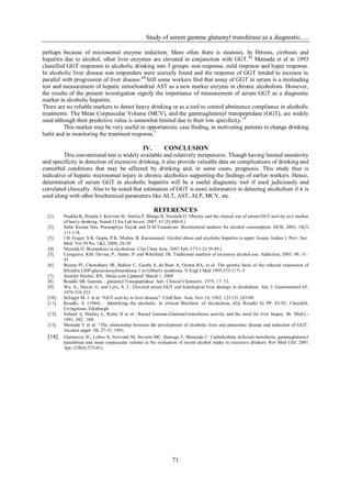 Study of serum gamma glutamyl transferase as a diagnostic….

perhaps because of microsomal enzyme induction. More often there is steatosis. In fibrosis, cirrhosis and
hepatitis due to alcohol, other liver enzymes are elevated in conjunction with GGT. 12 Matsuda et al in 1993
classified GGT responses to alcoholic drinking into 3 groups: non response, mild response and hyper response.
In alcoholic liver disease non responders were scarcely found and the response of GGT tended to increase in
parallel with progression of liver disease. 13 Still some workers find that assay of GGT in serum is a misleading
test and measurement of hepatic mitochondrial AST as a new marker enzyme in chronic alcoholism. However,
the results of the present investigation signify the importance of measurement of serum GGT as a diagnostic
marker in alcoholic hepatitis.
There are no reliable markers to detect heavy drinking or as a tool to control abstinence compliance in alcoholic
treatments. The Mean Corpuscular Volume (MCV), and the gammaglutamyl transpeptidase (GGT), are widely
used although their predictive value is somewhat limited due to their low specificity. 14
          This marker may be very useful in opportunistic case finding, in motivating patients to change drinking
habit and in monitoring the treatment response.5

                                                   IV.        CONCLUSION
         This conventional test is widely available and relatively inexpensive. Though having limited sensitivity
and specificity in detection of excessive drinking, it also provide valuable data on complications of drinking and
comorbid conditions that may be affected by drinking and, in some cases, prognosis. This study thus is
indicative of hepatic microsomal injury in chronic alcoholics supporting the findings of earlier workers. Hence,
determination of serum GGT in alcoholic hepatitis will be a useful diagnostic tool if used judiciously and
correlated clinically. Also to be noted that estimation of GGT is more informative in detecting alcoholism if it is
used along with other biochemical parameters like ALT, AST, ALP, MCV, etc.

                                                         REFERENCES
  [1].    Puukka K, Hietala J, Koivisto H, Anttila P, Bloigu R, Niemelä O. Obesity and the clinical use of serum GGT activity as a marker
          of heavy drinking. Scand J Clin Lab Invest. 2007; 67 (5):480-8.)
  [2].    Subir Kumar Das, Prasunpriya Nayak and D.M.Vasudevan. Biochemical markers for alcohol consumption. IJCB, 2003, 18(2)
          111-118.
  [3].    J.B. Gogoi, S.K. Gupta, P.K. Mishra, B. Karunanand. Alcohol abuse and alcoholic hepatitis in upper Assam. Indian J. Prev. Soc.
          Med. Vol 39 No. 1&2, 2008; 28-29.
  [4].    Niemelä O. Biomarkers in alcoholism. Clin Chim Acta. 2007 Feb; 377(1-2):39-49.)
  [5].    Conigrave, KM, Davies, P., Haber, P. and Whitfield, JB. Traditional markers of excessive alcohol use. Addiction, 2003; 98: 31–
          43
  [6].    Bosma PJ, Chowdhury JR, Bakker C, Gantla S, de Boer A, Oostra BA, et al. The genetic basis of the reduced expression of
          bilirubin UDP-glucuronosyltransferase 1 in Gilbert's syndrome. N Engl J Med 1995;333:1171-5
  [7].    Jennifer Heisler, RN, About.com Updated: March 1, 2009
  [8].    Rosalki SB. Gamma – glutamyl Transpeptidase. Adv. Clinical Chemistry. 1975; 17: 53.
  [9].    Wu. A., Slavin, G. and Levi, A. J.: Eleveted serum GGT and histological liver damage in alcoholism. Am. J. Gastroenterol 65,
          1976:318-323.
  [10].   Selinger M. J. et al: “GGT activity in liver disease”: ClinChim. Acta: Nov.10, 1982: 125 (3): 283-90.
  [11].   Rosalki, S. (1984) – Identifying the alcoholic. In clinical Biochem. of Alcoholism, (Ed. Rosalki S) PP. 65-92. Churchill,
          Livingstone, Edinburgh.
  [12].   Ireland A, Hartley L, Ryley N et al.: Raised Gamma-Glutamyl-transferase activity and the need for liver biopsy. Br. Med.J.-
          1991; 302 : 388.
  [13].   Matsuda Y et al: “The relationship between the development of alcoholic liver and pancreatic disease and induction of GGT:
          Alcohol suppl: 1B: 27-33, 1993.
  [14].   Glasinovic JC, Lobos X, Scrivanti M, Severín MC, Quiroga T, Moncada C. Carbohydrate deficient transferrin, gammaglutamyl
          transferase and mean corpuscular volume in the evaluation of recent alcohol intake in excessive drinkers. Rev Med Chil. 2001
          Apr; 129(4):375-81).




                                                                  71
 